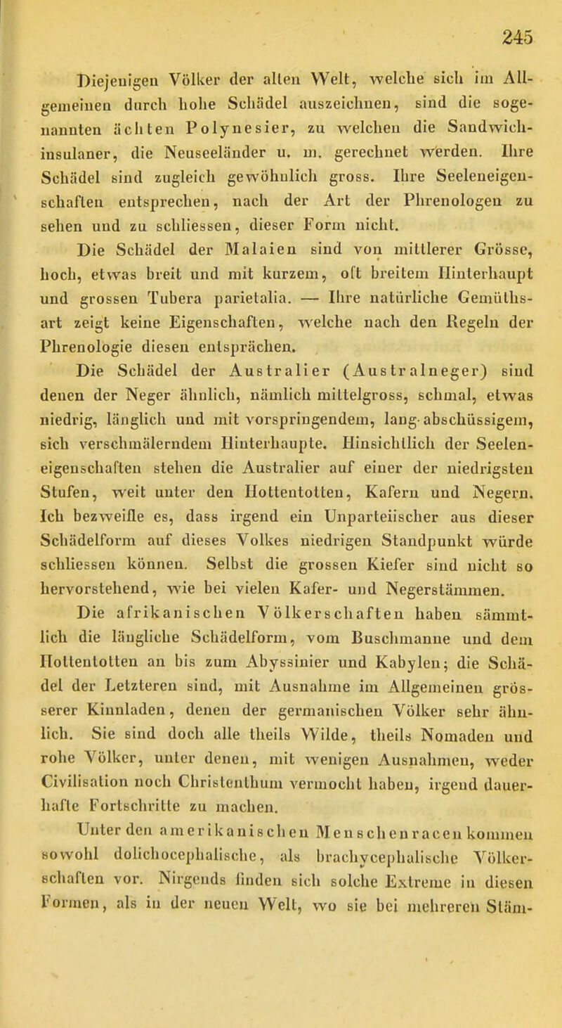 Biejeuigen Völker der allen Welt, welche sich iui All- geineiueu durch hohe Schädel auszeichaen, sind die soge- nannten äeilten Polynesier, zu welchen die Sandwich- insulaner, die Neuseeländer u. m. gerechnet wierden. Ihre Schädel sind zugleich gewöhulich gross. Ihre Seeleneigen- schaflen entsprechen, nach der Art der Phrenologen zu sehen und zu schliessen, dieser Form nicht. Die Schädel der Malaien sind von mittlerer Grösse, hoch, etwas breit und mit kurzem, oft breitem Hinterhaupt und grossen Tubera parietalia. — Ihre natürliche Gemüths- art zeigt keine Eigenschaften, welche nach den Regeln der Phrenologie diesen entsprächen. Die Schädel der Australier (Australneger) sind denen der Neger ähnlich, nämlich miltelgross, schmal, etwas niedrig, länglich und mit vorspringendem, lang abschüssigem, sich verschmälerndem Hinterhaupte. Hinsichtlich der Seelen- eigenschaflen stehen die Australier auf einer der niedrigsten Stufen, weit unter den Hottentotten, Käfern und Negern. Ich bezweifle es, dass irgend ein Unparteiischer aus dieser Schädelform auf dieses Volkes niedrigen Standpunkt würde schliessen können. Selbst die grossen Kiefer sind nicht so hervorstehend, wie bei vielen Käfer- und Negerstämmen. Die afrikanischen Völkerschaften haben sämmt- lich die längliche Schädelform, vom Buschmanne und dem Ilollenlolten an bis zum Abyssinier und Kabylen; die Schä- del der Letzteren sind, mit Ausnahme im Allgemeinen grös- serer Kinnladen, denen der germanischen Völker sehr ähn- lich. Sie sind doch alle theils Wilde, theils Nomaden und rohe Völker, unter denen, mit wenigen Ausnahmen, weder Civilisation noch Christejilhum vermocht haben, irgend dauer- hafte Fortschritte zu machen. Unter den amerikanischen Älenschenracen kommen Bovvoia dolichocephalische, als brachycephalische Völker- schaften vor. Nirgends finden sich solche Extreme in diesen Formen, als in der neuen Welt, wo sie bei mehreren Slam-