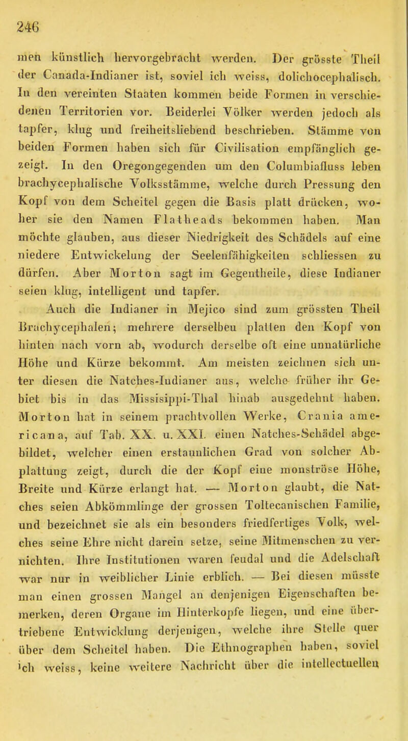 nien künstlich hervorgebracht werden. Der grossle Tliell der Canada-Indianer ist, soviel ich weiss, dolichocephalisch. lu den vereinten Staaten kommen beide Formen in verschie- denen Territorien vor. Beiderlei Völker Averden jedoch als ta2)fer, klug und freiheitsliebend beschrieben. Stämme von beiden Formen haben sich für Civilisation empfänglich ge- zeigt. In den Oregongegenden um den Columbiafluss leben brachycephalische Volksstämme, welche durch Pressung den Kopf von dem Scheitel gegen die Basis platt drücken, wo- her sie den Namen Flatheads bekommen haben. Man möchte glauben, aus dieser Niedrigkeit des Schädels auf eine niedere Entwickelung der Seelenfähigkeiten schliessen zu dürfen. Aber Morton sagt im Gegentheile, diese Indianer seien klug, intelligent und tapfer. Auch die Indianer in Mejico sind zum grössten Theil Erachycephalen; mehrere derselben platten den Kopf von hinten nach vorn ab, wodurch derselbe oft eine unnatürliche Höhe und Kürze bekommt. Am meisten zeichnen sich un- ter diesen die Natches-Indianer aus, welclie früher ihr Ge- biet bis in das Missisippi-Thal hinab ausgedehnt haben. Morton hat in seinem prachtvollen Werke, Craula ame- ricana, auf Tab. XX. u. XXI. einen Natches-Schädel abge- bildet, welcher einen erstaunhchen Grad von solcher Ab- plattung zeigt, durch die der Kopf eine monströse Höhe, Breite und Kürze erlangt hat. — Morton glaubt, die Nat- ches seien Abkömmlinge der grossen Toltecanischeu Familie, und bezeichnet sie als ein besonders friedfertiges Volk, wel- ches seine Ehre nicht darein setze, seine Mitmenschen zu ver- nichten. Ihre Institutionen waren feudal und die Adelschafl war nur in weiblicher Linie erblich. — Bei diesen müsste man einen grossen Mangel an denjenigen Eigenschaften be- merken, deren Organe im Hinterkopfe liegen, und eine über- triebene Entwicklung derjenigen, welche ihre Stelle quer über dem Scheitel haben. Die Ethnographen haben, soviel »ch weiss, keine weitere Nachricht über die intellectuelleu