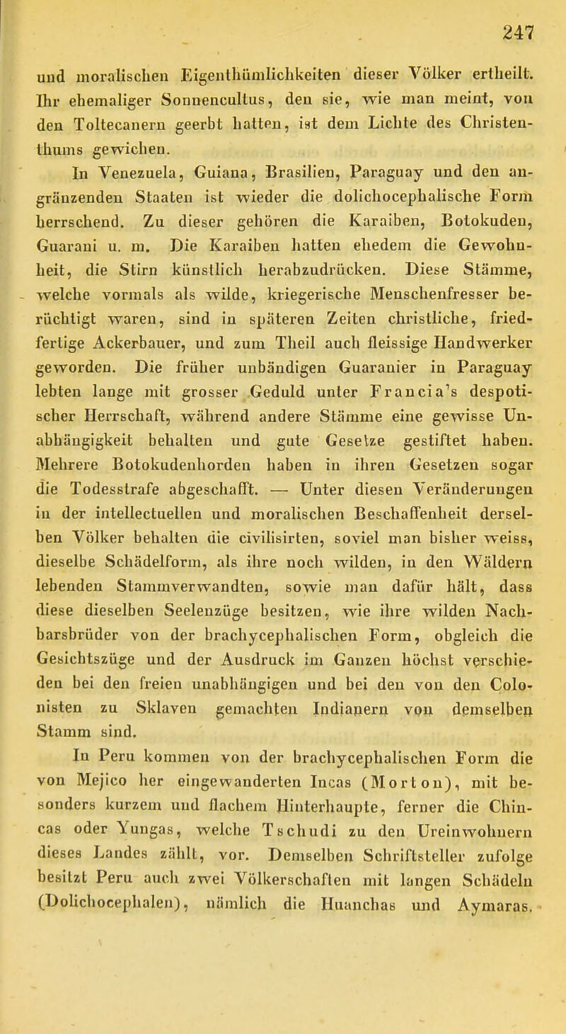 uud moralischen Eigentlmniliclikeiten dieser Völker erlheilt. Ihr ehemaliger Sonnencullus, den sie, wie man meint, von den Toltecanern geerbt hatten, ist dem Lichte des Christen- thums gewichen. In Venezuela, Guiana, Brasilien, Paraguay und den au- gräuzenden Staaten ist wieder die dolichocephalische Form herrschend. Zu dieser gehören die Karaiben, Botokuden, Guarani u. m. Die Karaiben hatten ehedem die Gewohn- heit, die Stirn künsllich herabzudrücken. Diese Stämme, welche vormals als wilde, kriegerische Menschenfresser be- rüchtigt waren, sind in späteren Zeiten christliche, fried- fertige Ackerbauer, und zum Tlieil auch fleissige Handwerker geworden. Die früher unbändigen Guaranier in Paraguay lebten lange mit grosser Geduld unter Francia's despoti- scher Herrschaft, während andere Stämme eine gewisse Un- abhängigkeit behalten und gute Gesetze gestiftet haben. Mehrere Botokudenhorden haben in ihren Gesetzen sogar die Todesstrafe abgeschafft. — Unter diesen Veränderuugen in der intellectuellen und moralischen Beschaffenheit dersel- ben Völker behalten die civihsirten, soviel man bisher weiss, dieselbe Schädelform, als ihre noch wilden, in den Wäldern lebenden Stammverwandten, sowie man dafür hält, dass diese dieselben Seeleuzüge besitzen, wie ihre wilden Nach- barsbrüder von der brachycephalischen Form, obgleich die Gesichtszüge und der Ausdruck im Ganzen höchst verschie- den bei den freien unabhängigen und bei den von den Colo- nisten zu Sklaven gemachten Indianern von demselben Stamm sind. In Peru kommen von der brachycephalischen Form die von Mejico her eingewanderten Incas (Morton), mit be- sonders kurzem und flachem Hinterhaupte, ferner die Chin- cas oder Yungas, welche Tschudi zu den Ureinwohnern dieses Landes zählt, vor. Demselben Schriftsteller zufolge besitzt Peru auch zwei Völkerschaften mit langen Schädeln (DoUchocephalen), nämlich die Huanchas und Aymaras.