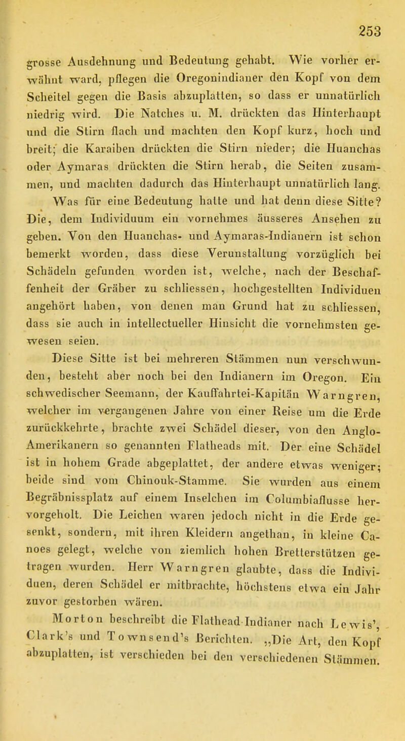 grosse Ausdehnung und Bedeutung gehabt. Wie vorher er- wähnt ward, pflegen die Oregonindianer den Kopf von dem Scheitel gegen die Basis abzuplatten, so dass er unnatürlich niedrig wird. Die Natches u. M. drückten das Hinterhaupt und die Stirn flach und machten den Kopf kurz, hoch und breit; die Karaiben drückten die Stirn nieder; die Huanchas oder Aymaras drückten die Stirn herab, die Seiten zusam- men, und machten dadurch das Hinterhaupt unnatürlich lang. Was für eine Bedeutung hatte und hat denn diese Sitte? Die, dem Individuum ein vornehmes äusseres Ansehen zu geben. Von den Huanchas- und Aymaras-Indianern ist schon bemerkt worden, dass diese Verunstaltung vorzüglich bei Schädeln gefunden worden ist, welche, nach der Beschaf- fenheit der Gräber zu schliessen, hochgestellten Individuen angehört haben, von denen man Grund hat zu schliessen, dass sie auch in intellectueller Hinsicht die vornehmsten ge- wesen seien. Diese Sitte ist bei mehreren Stämmen nun verschwun- den, besteht aber noch bei den Indianern im Oregon. Ein schwedischer Seemann, der Kauffahrtei-Kapilän Warngren, welcher im v-ergangenen Jahre von einer Reise um die Erde zurückkehrte, brachte zwei Schädel dieser, von den Auglo- Amerikanern so genannten Flatheads mit. Der eine Schädel ist in hohem Grade abgeplattet, der andere etwas weniger; beide sind vom Chinouk-Stamme. Sie wurden aus einem Begräbnissplatz auf einem Inselchen im Columbiaflusse her- vorgeholt. Die Leichen waren jedoch nicht in die Erde ge- senkt, sondern, mit ihren Kleidern angethan, in kleine Ca- noes gelegt, welche von ziemlich hohen Bretterstützen ge- tragen Avurden. Herr Warngren glaubte, dass die Indivi- duen, deren Schädel er mitbrachte, höchstens etwa ein Jahr zuvor gestorben wären. Morton beschreibt die Flathead Indianer nach Lewis', Clark's und Townsend's Berichten. „Die Art, den Kopf abzuplatten, ist verschieden bei den verschiedeneu Stämmen.