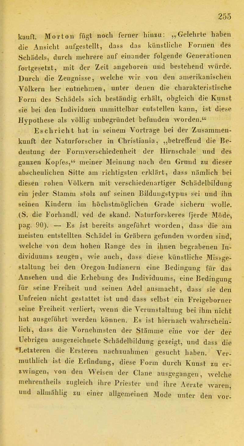 kauft. Morton fügt noch ferner hinzu: „Gelehrte haben die Ansicht aufgestellt, dass das künstliche Formen des Schädels, durch mehrere auf einander folgende Generationen fortgesetzt, mit der Zeit angeboren und bestehend würde. Durch die Zeugnisse, welche wir von den amerikanischen Völkern her entnehmen, unter denen die charakteristische Form des Schädels sich beständig erhält, obgleich die Kunst sie bei den Individuen unmittelbar entstellen kann, ist diese Hypothese als völlig unbegründet befunden worden. Eschricht hat in seinem Vortrage bei der Zusammen- kunft der Naturforscher in Christiania, „betreffend die Be- deutung der Formverschiedenheit der Hirnschale und des ganzen Kopfes, meiner Meinung nach den Grund zu dieser abscheulichen Sitte am richtigsten erklärt, dass nämlich bei diesen rohen Völkern mit verschiedenartiger Schädelbildung ein jeder Stamm stolz auf seinen Bildungstypus sei und ihn seinen Kindern im höchstmöglichen Grade sichern wolle. (S. die Forhandl. ved de skand. Naturforskeres fjerde Möde, pag. 90). — Es ist bereits augeführt worden, dass die am meisten entstellten Schädel in Gräbern gefunden worden sind, welche von dem hohen Range des in ihnen begrabenen In- dividuums zeugen, wie auch, dass diese künstliche Missge- staltung bei den Oregon Indianern eine Bedingung für das Ansehen und die Erhebung des Individuums, eine Bedingung für seine Freiheit und seinen Adel ausmacht, dass sie den Unfreien nicht gestattet ist und dass selbst ein Freigeborner seine Freiheit verliert, wenn die Verunstaltung bei ihm nicht hat ausgeführt werden können. Es ist hiernach wahrschein- lich, dass die Vornehmsten der Stämme eine vor der der Uebrigen ausgezeichnete Schädelbildung gezeigt, und dass die 'Letzteren die Ersteren nachzuahmen gesucht haben. Ver- mulhlich ist die Erfindung, diese Form durch Kunst zu er- zwingen, von den Weisen der Clane ausgegangen, welche mehreiitlieils zugleich ilire Priester und ihre Aerzle waren, und allmählig zu einer allgemeinen Mode unter den vor-
