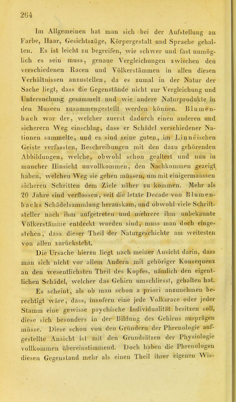 Im Allgemeinen hat man sicli bei der Aufstellung au Farbe, Haar, Gesichtszüge, Körpergestalt und Sprache geiial- leu. Es ist leicht zu begreifen, Avie schwer und fast unmög- lich es sein muss, genaue Vergleichungen zwischen den verschiedenen Racen und Völkerstämmen in allen diesen Verhältnissen anzustellen, da es zumal in der Natur der Sache liegt, dass die Gegenstände nicht zur Vergleichung und Untersuchung gesammelt und wie andere Naturprodukte in den Museen zusammengestellt werden können, ßlumen- bach war der, welcher zuerst dadurch einen anderen und sicherem Weg einschlug, dass er Schädel verschiedener Na- tionen sammelte, und es sind seine guten, im Linneischen Geiste verfassten, Beschreibungen mit den dazu gehörenden Abbildungen, welche, obwohl schon gealtert und nun in mancher Hinsicht unvollkommen, den Nachkommen gezeigt haben, welchen Weg sie gehen müssen, um mit einigermaassen sicheren Schritten dem Ziele näher zu kommen. Mehr als 20 Jahre sind verflossen, seit die letzte Decade von Blumen- bachs Schädelsammlung herauskam, und obwohl viele Schrift- steller nach ihm aufgetreten und mehrere ihm unbekannte Völkerstämnie entdeckt worden sind, muss man doch einge- stehen, dass dieser Theil der Naturgeschichte am weitesten von allen zurücksteht. Die Ursache hierzu liegt nach meiner Ansicht darin, dass man sich nicht vor allem Andern mit gehöriger Konsequenz an den wesentlichsten Theil des Kopfes, nämlich den eigent- lichen Schädel, welcher das Gehirn umschliessl, gehalten hat. Es scheint, als ob mau schon a priori anzunehmen be- rechtigt wäre, dass, insofern eine jede Volksrace oder jeder Stamm eine gewisse psychische Individualität besitzen soll, diese sich besonders in der Bildnng des Gehirns ausprägen müsse. Diese schon von den Gründern der Phrenologie auf- gestellte Ansicht ist mit den Grundsätzen der Physiologie vollkommen übereinstimmend. Doch haben die Phrenologen diesen Gegenstand mehr als einen Theil ihrer eigenen Wis-