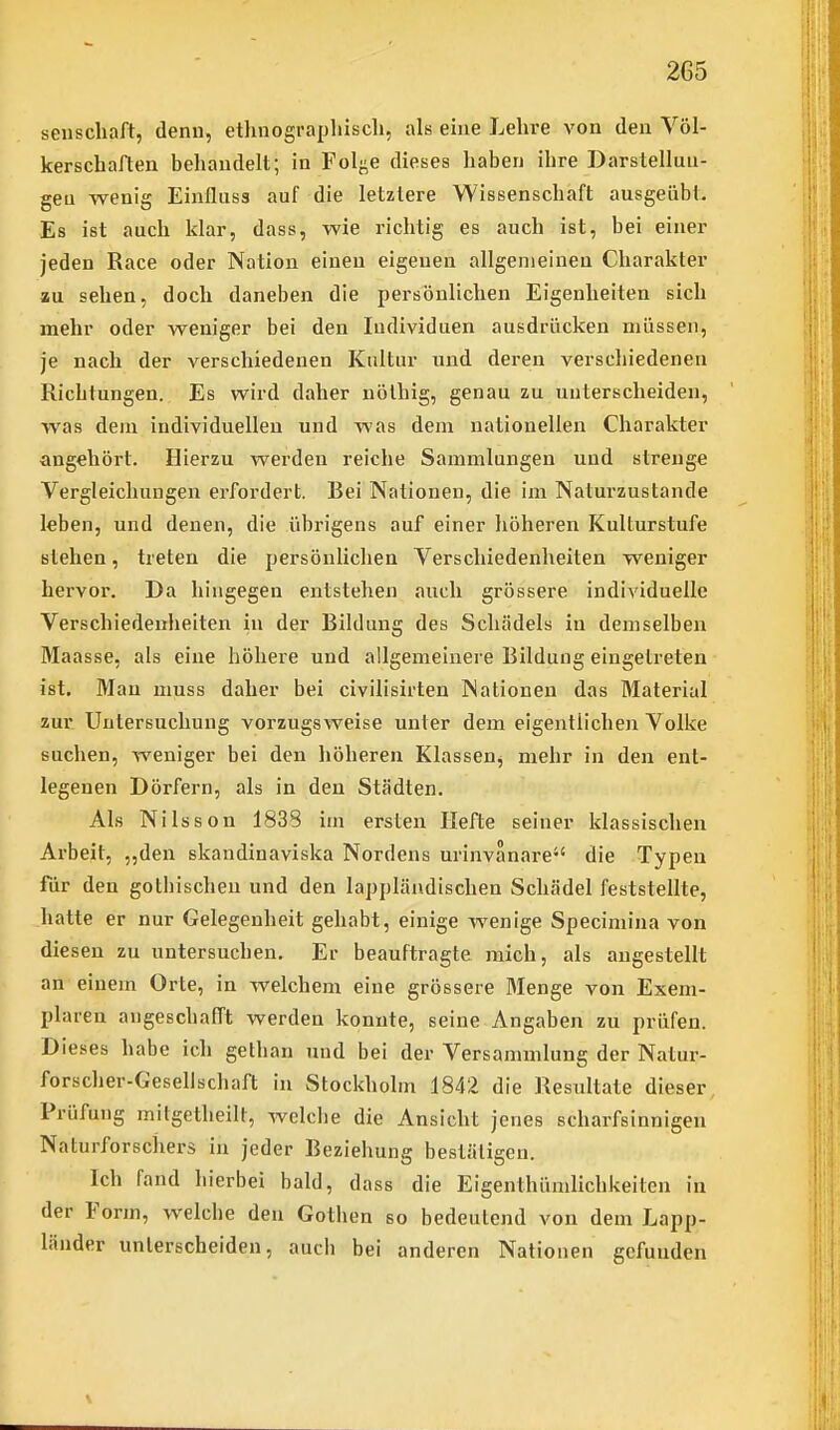 seuscliaft, denn, ethnographiscli, als eine Lehre A'on den Völ- kerschaften behandelt; in Fol^^e dieses haben ihre Darstellun- gen wenig Einfluss auf die letztere Wissenschaft ausgeübt. Es ist auch klar, dass, wie richtig es auch ist, bei einer jeden Race oder Nation einen eigenen allgemeinen Charakter au sehen, doch daneben die persönlichen Eigenheiten sich mehr oder weniger bei den Individuen ausdrücken müssen, je nach der verschiedenen Kultur und deren verschiedenen Richtungen. Es wird daher nölhig, genau zu unterscheiden, was dem individuellen und was dem nationellen Charakter angehört. Hierzu werden reiche Sammlungen und strenge Vergleichungen einfordert. Bei Nationen, die im Naturzustande leben, und denen, die übrigens auf einer höheren Kulturstufe stehen, treten die persönlichen Verschiedenheiten weniger hervor. Da hingegen entstehen auch grössere individuelle Verschiedenheiten in der Bildung des Schädels in demselben Maasse, als eine höhere und allgemeinere Bildung eingetreten ist. Man nmss daher bei civilisirten Nationen das Material zur Untersuchung vorzugsweise unter dem eigentlichen Volke suchen, weniger bei den höheren Klassen^ mehr in den ent- legenen Dörfern, als in den Städten. Als Nilsson 1838 im ersten Hefte seiner klassischen Arbeit, „den skandinaviska Nordens urinvanare die Typen für den gothischen und den lappländischen Schädel feststellte, hatte er nur Gelegenheit gehabt, einige wenige Specimina von diesen zu untersuchen. Er beauftragte mich, als angestellt an einem Orte, in welchem eine grössere Menge von Exem- plaren angeschafft werden konnte, seine Angaben zu prüfen. Dieses habe ich gelhan und bei der Versammlung der Natur- forscher-Gesellschaft in Stockholm 1842 die Resultate dieser Prüfung mitgetheilt, welche die Ansicht jenes scharfsinnigen Naturforschers in jeder Beziehung bestätigen. Ich fand hierbei bald, dass die Eigenthümlichkeiten in der Form, welcbe den Gothen so bedeutend von dem Lapp- länder unterscheiden, auch bei anderen Nationen gefunden