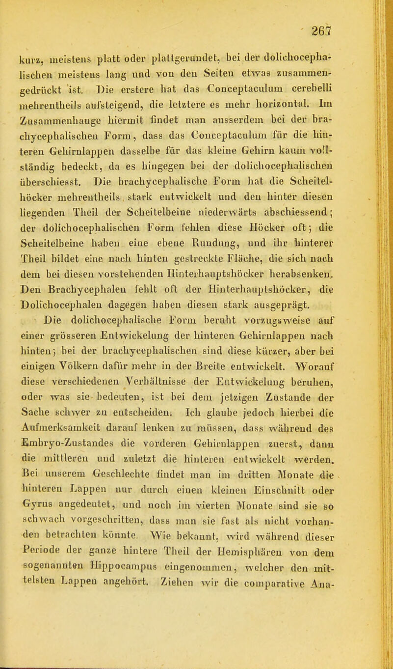 kurz, meistens platt oder plallgerundet, bei der dolichocepha- lischen ineisteus lang und von den Seiten etwas zusammen- gedrückt ist. Die erstere hat das Conceptaculum cerebelli melirentheils aufsteigend, die letztere es mehr horizontal. Im Zusammenhange hiermit findet man ausserdem bei der bra- chycephalischen Form, dass das Conceptaculum für die hin- teren Gehirnlappen dasselbe für das kleine Gehirn kaum voll- ständig bedeckt, da es hingegen bei der dolichocephalischeu überschiesst. Die brachycephalische Form hat die Scheitel- höcker mehreutheils, stark entwickelt und den hinter diesen liegenden Theil der Scheitelbeine niederwärts abschiesseud; der dolichocephalischeu Form fehlen diese Höcker oft; die Scheitelbeine haben eine ebene Rundung, und ihr hinterer Theil bildet eine nach hinten gestreckte Fläche, die sich nach dem bei diesen vorstehenden Hinterhauptshöcker herabsenken. Den Brachycephaleu fehlt oft der Hinterhauptshöcker, die Dolichocephaleu dagegen haben diesen stark ausgeprägt. Die dolichocephalische Form beruht vorzugsweise auf einer grösseren Entwickelung der hinteren Gehirnlappen nach hinten} bei der brachycephalischeu sind diese kürzer, aber bei einigen Völkern dafür mehr in der Breite entwickelt. Worauf diese verschiedenen Verhältnisse der Entwickelung beruhen, oder was sie bedeuten, ist bei dem jetzigen Zustande der Sache schwer zu entscheiden. Ich glaube jedoch hierbei die Aufmerksamkeit darauf lenken zu müssen, dass während des Embryo-Zustandes die vorderen Gehirnlappen zuerst, dann die mittleren und zuletzt die hinteren entwickelt werden. Bei unserem Geschlechte findet man im dritten Monate die hinteren Lappen nur durch einen kleinen Einschnitt oder Gyrus angedeutet, und noch im vierten Monate sind sie so schwach vorgeschritten, dass man sie fast als nicht vorjian- den betrachten könnte. Wie bekannt, wird während dieser Periode der ganze hintere Tlieil der Hemisphären von dem sogenannten Hippocampus eingenommen, welcher den mit- telsten Lappen angehört. Ziehen wir die coniparative Ana-