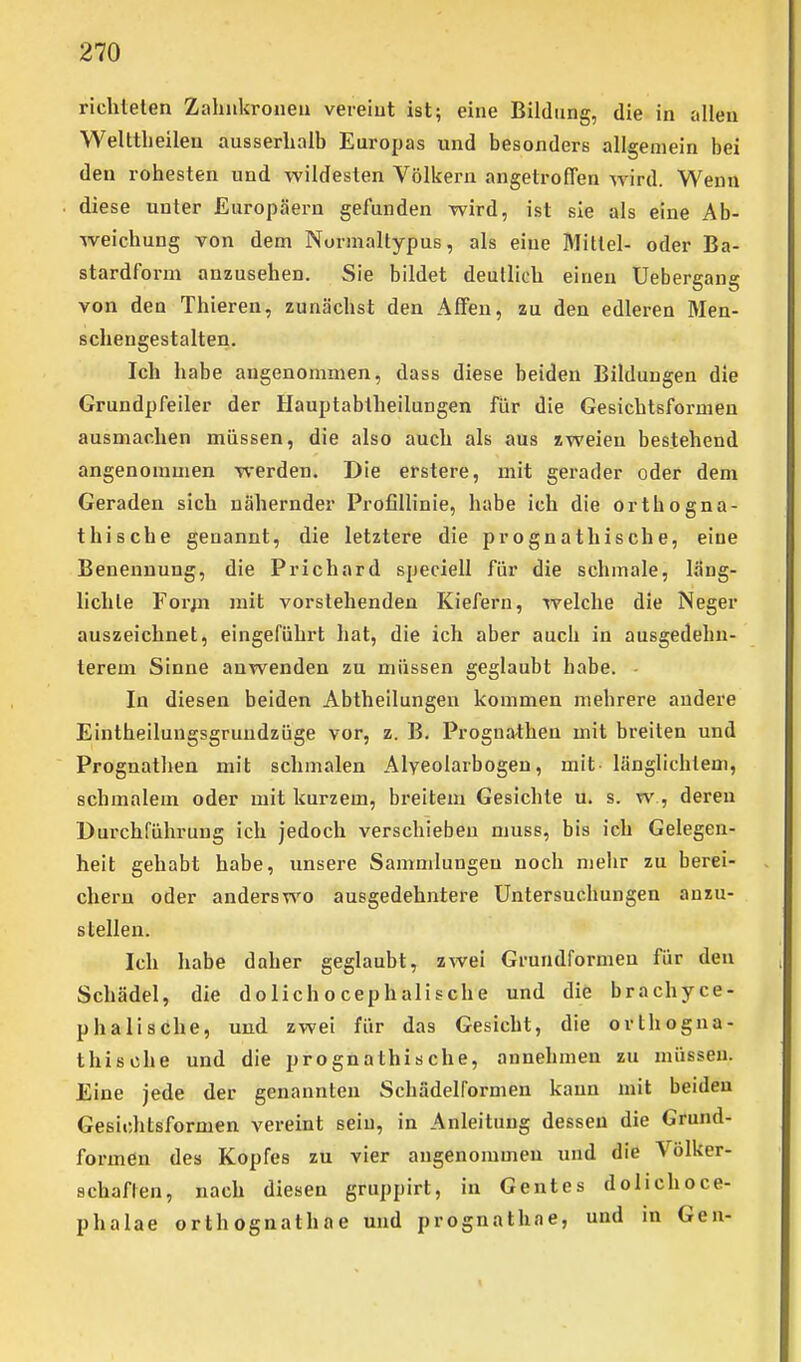 richteten Zahukroneu vereiut ist; eine Bildung, die in allen Welttlieileu ausserhalb Europas und besonders allgemein bei den rohesten und wildesten Völkern angetroffen wird. Wenn diese unter Europäern gefunden wird, ist sie als eine Ab- weichung von dem Normaltypus, als eine Mittel- oder Ba- stardform anzusehen. Sie bildet deutlieh einen Uebergang von den Thieren, zunächst den Affen, zu den edleren Men- schengestalten. Ich habe angenommen, dass diese beiden Bildungen die Grundpfeiler der Hauptabtheilungen für die Gesichtsformen ausmachen müssen, die also auch als aus zweien bestehend angenommen werden. Die erstere, mit gerader oder dem Geraden sich nähernder Profillinie, habe ich die orthogna- thische genannt, die letztere die prognathische, eine Benennung, die Prichard speciell für die schmale, läng- lichle Forj^i mit vorstehenden Kiefern, welche die Neger auszeichnet, eingeführt hat, die ich aber auch in ausgedehn- terem Sinne anwenden zu müssen geglaubt habe. - In diesen beiden Abtheilungen kommen mehrere andere Eintheilungsgruudzüge vor, z. B. Prognathen mit breiten und Prognathen mit schmalen Alveolarbogen, mit- länglichtem, schmalem oder mit kurzem, breitem Gesichte u. s. w , deren Durchführung ich jedoch verschieben muss, bis ich Gelegen- heit gehabt habe, unsere Sammlungen noch mehr zu berei- chern oder anderswo ausgedehntere Untersuchungen anzu- stellen. Ich habe daher geglaubt, zwei Grundformen für den Schädel, die dolichocephalische und die brachyce- phalische, und zwei für das Gesicht, die orthogna- thische und die prognathische, annehmen zu müssen. Eine jede der genannten Schüdelformen kann mit beiden Gesichtsformen vereint sein, in Anleitung dessen die Grund- formen des Kopfes zu vier angenommen und die Völker- schaften, nach diesen gruppirt, in Gentes dolichoce- phalae orthognathae und prognathae, und in Gen-