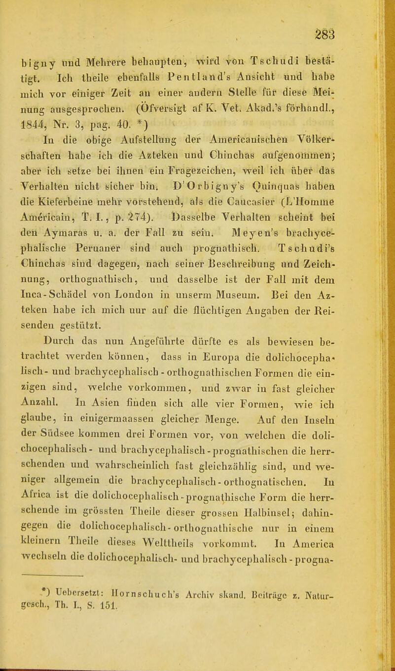 biguy lind Mehrere behaupten, -wird von Tschudi bestä- tigt. Ich theile ebenfalls Pentland's Ansicht und habe nach vor einiger Zeit an einer audern Stelle für diese Mei- nung ausgesprochen, (üfversigt af K. Vet. Akad.'s förhnndl., 1844, Nr. 3, pag. 40. *) In die obige Aufstellung der Aniericauischen Völker- schaften habe ich die Azteken und Chinchas aufgenommen; aber ich setze bei ihnen ein Fragezeichen, weil ich über das Verhalten nicht sicher bin; D'Orbigny's Oiiinquas haben die Kieferbeine melir vorstehend, als die Caücasier (L'Homme Americaiu, T. I., p. 274). Dasselbe Verhalten scheint bei den Aymaras u. a. der Fall zu sein. Meyen's brachyce- phalische Peruaner sind auch proguathisch. Tschüdi's Chinchas sind dagegen, nach seiner i3eschreibung und Zeich- nung, orthognathisch, und dasselbe ist der Fall mit dem Inca-Schädel von London in uuserm Museum. Bei den Az- teken habe ich mich uur auf die flüchtigen Angaben der Rei- senden gestützt. Durch das nun Angeführte dürfte es als bewiesen be- trachtet werden können, dass in Europa die dolichocepha« lisch- und brachycephalisch - orthognathischen Formen die ein- zigen sind, welche vorkommen, und zwar in fast gleicher Anzahl. In Asien finden sich alle vier Formen, wie ich glaube, in einigermaassen gleicher Menge. Auf den Inseln der Südsee kommen drei Formen vor, von welchen die doli- chocephalisch- und brachycephalisch-prognathischen die herr- schenden und wahrscheinlich fast gleichzählig sind, und we- niger allgemein die brachycephalisch - orthognatischen. lu Africa ist die dolichocephalisch-prognathische Form die herr- schende im grössten Theile dieser grossen Halbinsel; dahin- gegen die dolichocephalisch-orthognathische nur in einem kleinern Theile dieses Welttheils vorkommt. In America wechseln die dolichocephalisch- und brachycephalisch-progna- *) Uebersetzt: Ilornschuch's Archiv skand. Beiträge z. Nutur- gcsch., Th. I., S. 151.