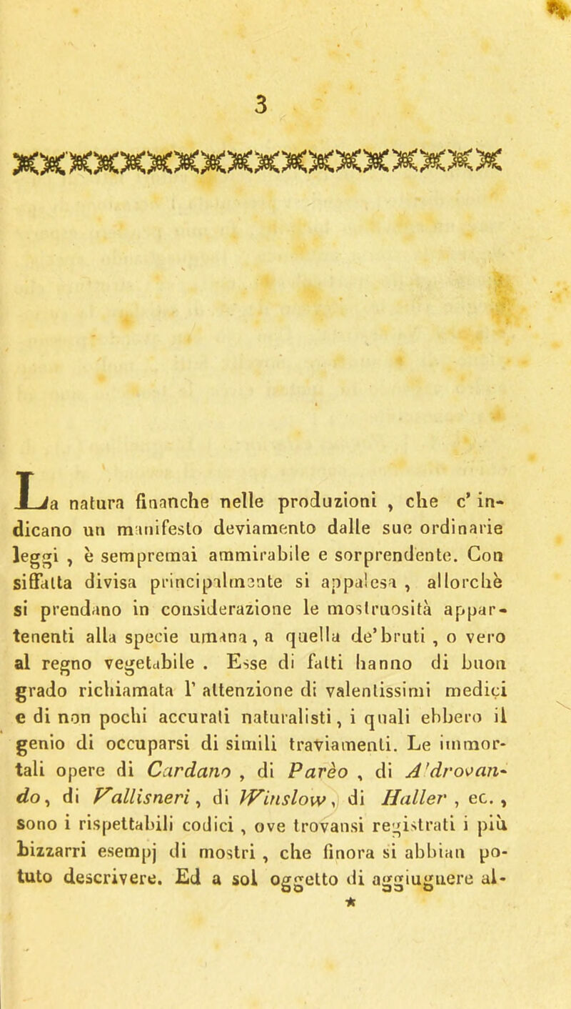 T Ja natura finanche nelle produzioni , che c' in- dicano un manifesto deviamento dalle sue ordinarie leggi , è sempremai ammirabile e sorprendente. Con siffatta divisa pi-itici paludate si appalesa , allorché si prendano in considerazione le mostruosità appar- tenenti alla specie um<ma, a quella de'bruti , o vero al regno vegetabile . Esse di fatti hanno di buon grado richiamata Y attenzione di valentissimi medici e di non pochi accurati naturalisti, i quali ebbero il genio di occuparsi di simili traviamenti. Le immor- tali opere di Cardano , di Pareo , di A 'drogan- do , di Vallisneri, di Winslow, di Mailer , ec. , sono i rispettabili codici , ove trovatisi registrati i più, bizzarri esempj di mostri , che finora si abbiati po- tuto descrivere. Ed a sol oggetto di aggiuguere al-