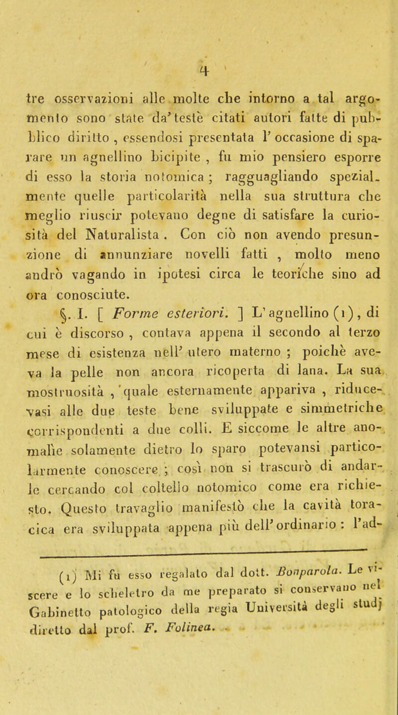 tre osservazioni alle molte che intorno a tal argo- mento sono state da'teste citati autori fatte di pub- blico diritto , essendosi presentata 1' occasione di spa- rare un agnellino bicipite , fu mio pensiero esporre di esso la storia no tomi ca ; ragguagliando speziai, mente quelle particolarità nella sua struttura che meglio riuscir potevauo degne di satisfare la curio- sità del Naturalista . Con ciò non avendo presun- zione di annunziare novelli fatti , molto meno andrò vagando in ipotesi circa le teoriche sino ad ora conosciute. §. I. [ Forme esteriori. ] L1 agnellino (ì), di cui è discorso , contava appena il secondo al terzo mese di esistenza nell' utero materno ; poiché ave- va la pelle non ancora ricoperta di lana. La sua. mostruosità ,'quale esternamente appariva , riduce- vasi alle due teste bene sviluppate e simmetriche corrispondenti a due colli. E siccome le altre ano- malie solamente dietro lo sparo potevansi partico- la-mente conoscere ; cosi non si trascurò di andar- le cercando col coltello notomico come era richie- sto. Questo travaglio manifestò che la cavità tora- cica era sviluppata appena più dell'ordinano : Pad- (ij Mi fu esso regalalo dal dott. Bonparola. Le vi- scere e lo scheletro da me preparato si conservano net Gabinetto patologico della regia Università degli studj diretto dal prof. F. Folinea.