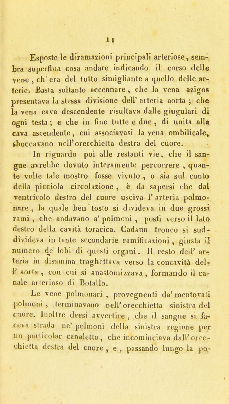 Esposte le diramazioni principali arteriose, sem- bra superflua cosa andare indicando il corso delle vene, eh'era del tutto simigliante a quello delle ar- terie. Basta soltanto accennare , che la vena azigos presentava la stessa divisione dell' arteria aorta ; che la vena cava descendente risultava dalle giugulari di ogni testa ; e che in fine tutte e due , di unita alla cava ascendente, cui associavasi la vena ombilicale, sboccavano nell'orecchietta destra del cuore. In riguardo poi alle restanti vie, che il san- gue avrebbe dovuto interamente percorrere , quan- te volte tale mostro fosse vivulo , o sia sul conto della picciola circolazione , è da sapersi che dal ventricolo destro del cuore usciva 1' arteria polmo- nare , la (pale ben'tosto si divideva in due grossi rami , che andavano a1 polmoni , posti verso il lato destro della cavità toracica. Cadami tronco si sud- divideva in tante secondarie ramificazioni, giusta il numero .de'lobi di questi organi. 11 resto dell' ar- teria in disamina traghettava verso la concavità del- l' aorta , con cui si anaslomizzava , formando il can- nale arterioso di Botallo. Le vene polmonari , provegnenti da' mentovali polmoni, terminavano nell'orecchietta sinistra del cuore. Inoltre deesi avvertire , che il sangue si fa- ceva strada ne' polmoni della sinistra regione per un particolar canaletto, che incominciava dall'orcer chietta destra del cuore , e , passando lungo la po-