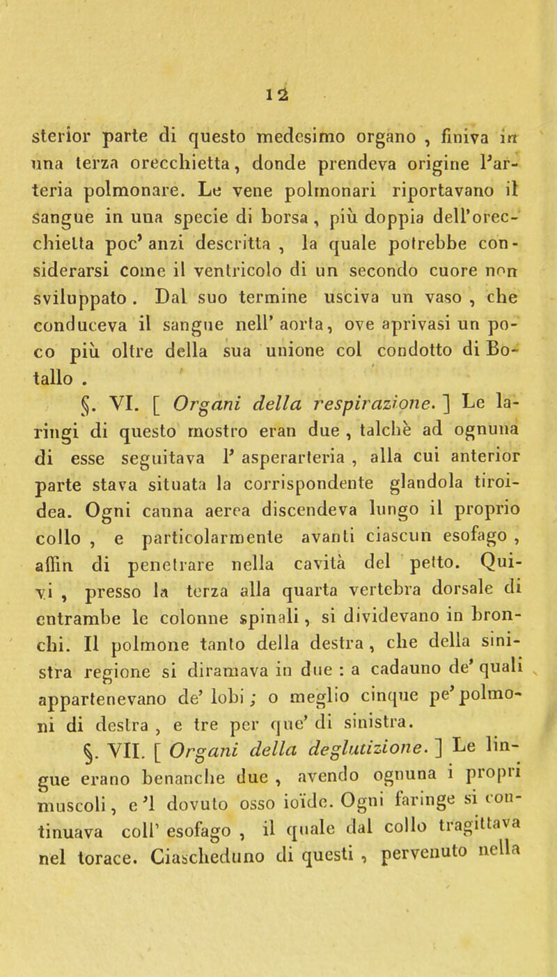 sterior parte di questo medesimo organo , finiva in una terza orecchietta, donde prendeva origine l'ar- teria polmonare. Le vene polmonari riportavano il sangue in una specie di borsa, più doppia dell'orec- chietta poc'anzi descritta, la quale potrebbe con- siderarsi come il ventricolo di un secondo cuore non sviluppato . Dal suo termine usciva un vaso , che conduceva il sangue nell'aorta, ove aprivasi un po- co più. oltre della sua unione col condotto di Bo- tallo . §. VI. [ Organi della respirazione. ] Le la- ringi di questo mostro eran due , talché ad ognuna di esse seguitava 1* asperarteria , alla cui anterior parte stava situata la corrispondente glandola tiroi- dea. Ogni canna aerea discendeva lungo il proprio collo , e particolarmente avanti ciascun esofago , alFin di penetrare nella cavità del petto. Qui- vi , presso la terza alla quarta vertebra dorsale di entrambe le colonne spinali, si dividevano in bron- chi. Il polmone tanto della destra, che della sini- stra regione si diramava in due : a cadauno de' quali appartenevano de'lobi ; o meglio cinque pe* polmo- ni di destra , e tre per quo' di sinistra. §. VII. [ Organi della deglutizione. ] Le lin- gue erano benanche due , avendo ognuna 1 propri muscoli, e'1 dovuto osso ioide. Ogni faringe si con- tinuava coli' esofago , il quale dal collo tragittava nel torace. Ciascheduno di questi , pervenuto nella