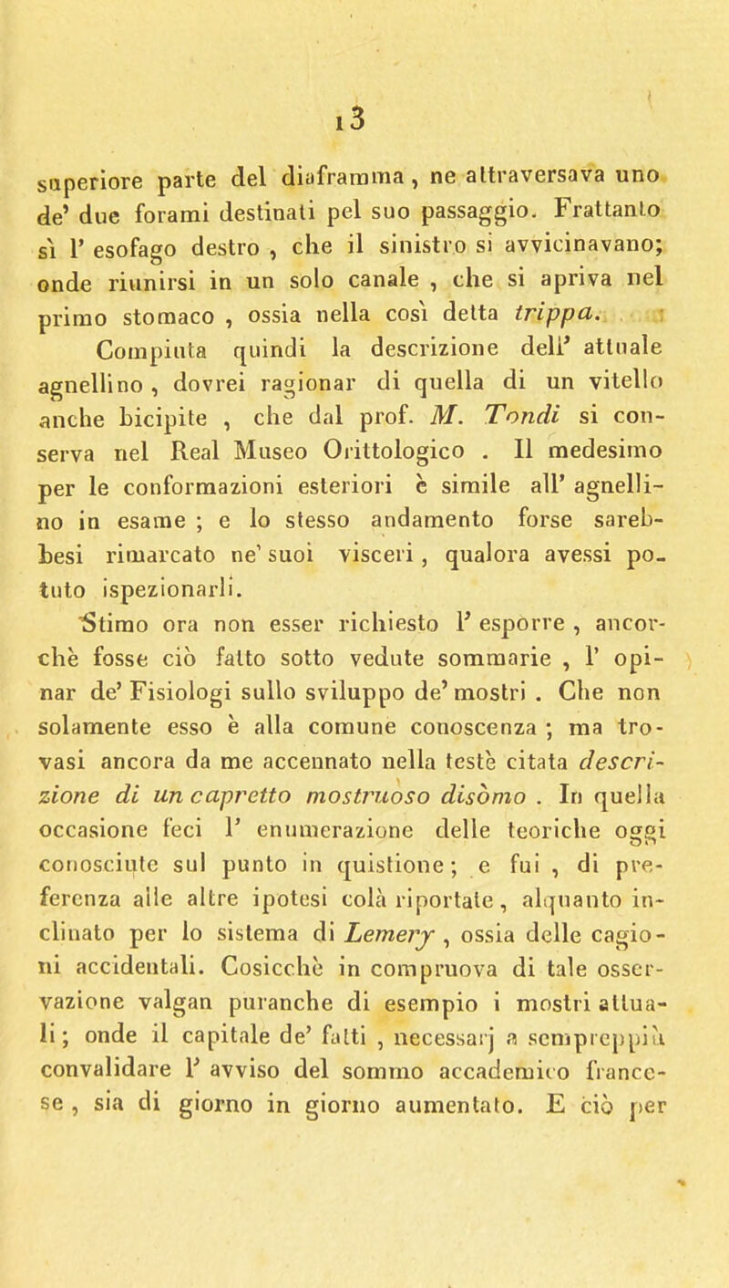 superiore parte del diaframma, ne attraversava uno de' due forami destinali pel suo passaggio. Frattanto gì 1' esofago destro , che il sinistro si avvicinavano; onde riunirsi in un solo canale , che si apriva nel primo stomaco , ossia nella cosi detta trippa. Compiuta quindi la descrizione deli* attuale agnellino , dovrei ragionar di quella di un vitello anche bicipite , che dal prof. M. Tondi si con- serva nel Real Museo Orittologico . Il medesimo per le conformazioni esteriori è simile all' agnelli- no in esame ; e lo stesso andamento forse sareb- besi rimarcato ne1 suoi visceri, qualora avessi po- tuto ispezionarli. Stimo ora non esser richiesto 1' esporre , ancor- ché fosse ciò fatto sotto vedute sommarie , 1' opi- nar de' Fisiologi sullo sviluppo de' mostri . Che non solamente esso è alla comune conoscenza ; ma tro- vasi ancora da me accennato nella teste citata descri- zione di un capretto mostruoso disòmo . In quella occasione feci 1' enumerazione delle teoriche oggi conosciute sul punto in quistione ; e fui , di pre- ferenza alle altre ipotesi colà riportale, alquanto in- clinato per lo sistema di Lemerj , ossia delle cagio- ni accidentali. Cosicché in compruova di tale osser- vazione valgan puranche di esempio i mostri attua- li ; onde il capitale de' fatti , necessarj a senipreppiù convalidare Y avviso del sommo accademico france- se , sia di giorno in giorno aumentato. E ciò per