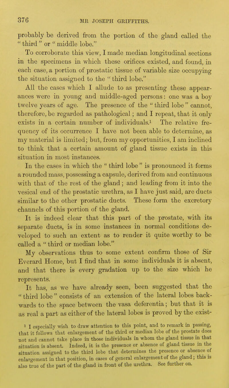 probably be derived from the portion of the gland called the  third  or  middle lobe. To corroborate this view, I made median longitudinal sections in the specimens in which these orifices existed, and found, in each case, a portion of prostatic tissue of variable size occupying the situation assigned to the  third lobe. All the cases which I allude to as presenting these appear- ances were in young and middle-aged persons: one was a boy twelve years of age. The presence of the  third lobe  cannot, therefore, be regarded as pathological; and I repeat, that it only exists in a certain number of individuals.^ The relative fre- quency of its occurrence I have not been able to determine, as my material is limited; but, from my opportunities, I am inclined to think that a certain amount of gland tissue exists in this situation in most instances. In the cases in which the  third lobe  is pronounced it forms a rounded mass, possessing a capsule, derived from and continuous with that of the rest of the gland; and leading from it into the vesical end of the prostatic urethra, as I have just said, are ducts similar to the other prostatic ducts. These form the excretory channels of this portion of the gland. It is indeed clear that this part of the prostate, with its separate ducts, is in some instances in normal conditions de- veloped to such an extent as to render it quite worthy to be called a  third or median lobe. My observations thus to some extent confirm those of Sir Everard Home, but I find that in some individuals it is absent, and that there is every gradation up to the size which he represents. It has, as we have already seen, been suggested that the  third lobe  consists of an extension of the lateral lobes back- wards to the space between the vasa deferentia; but that it is as real a part as either of the lateral lobes is proved by the exist- 1 I especially wish to draw attention to this point, and to remark in passing, that it follows that enlargement of the third or median lohe of the prostate does not and cannot take place in those individuals in whom the gland tissue in that situation is absent. Indeed, it is the presence or absence of gland tissue in the situation assigned to the third lobe that determines the presence or absence of enlargement in that position, in cases of general enlargement of the gland; this is also true of the part of the gland in front of the urethra. See further on.