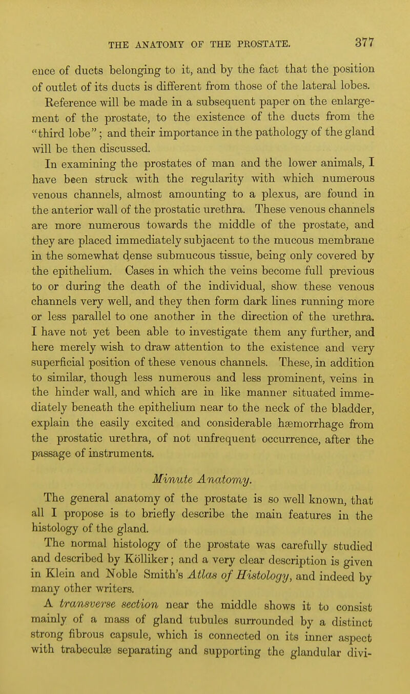 euce of ducts belonging to it, and by the fact that the position of outlet of its ducts is different from those of the lateral lobes. Reference will be made in a subsequent paper on the enlarge- ment of the prostate, to the existence of the ducts from the third lobe; and their importance in the pathology of the gland mil be then discussed. In examining the prostates of man and the lower animals, I have been struck with the regularity with which numerous venous channels, almost amounting to a plexus, are found in the anterior wall of the prostatic urethra. These venous channels are more numerous towards the middle of the prostate, and they are placed immediately subjacent to the mucous membrane in the somewhat dense submucous tissue, being only covered by the epithelium. Cases in which the veins become full previous to or during the death of the individual, show these venous channels very well, and they then form dark lines running more or less parallel to one another in the direction of the urethra. I have not yet been able to investigate them any further, and here merely wish to draw attention to the existence and very superficial position of these venous channels. These, in addition to similar, though less numerous and less prominent, veins in the hinder wall, and which are in like manner situated imme- diately beneath the epithelium near to the neck of the bladder, explain the easily excited and considerable haemorrhage from the prostatic urethra, of not unfrequent occurrence, after the passage of instruments. Minute Anatomy. The general anatomy of the prostate is so well known, that all I propose is to briefly describe the main features in the histology of the gland. The normal histology of the prostate was carefully studied and described by Kolliker; and a very clear description is given in Klein and Noble Smith's Atlas of Histology, and indeed by many other writers. A transverse section near the middle shows it to consist mainly of a mass of gland tubules surrounded by a distinct strong fibrous capsule, which is connected on its inner aspect with trabeculse separating and supporting the glandular divi-