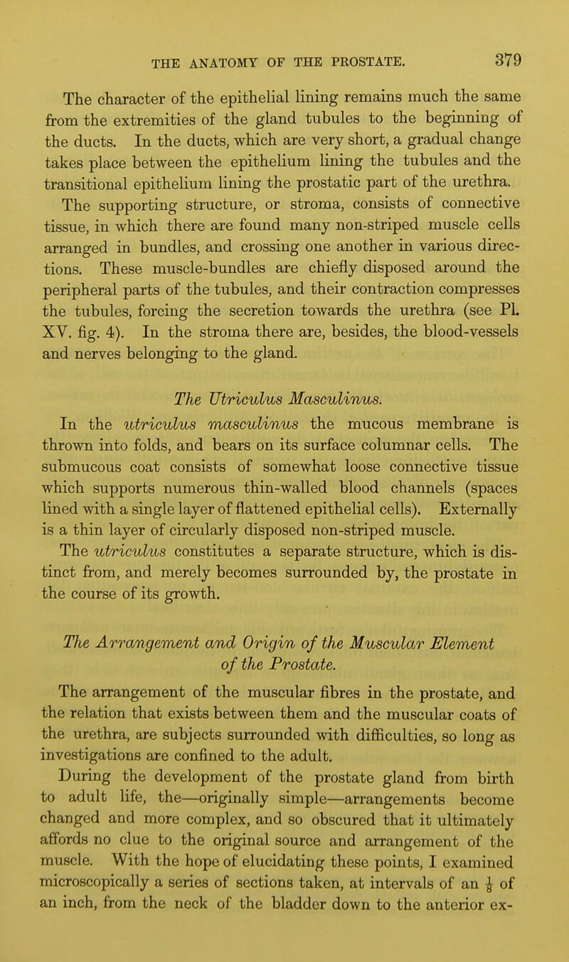 The character of the epithelial lining remains much the same from the extremities of the gland tubules to the beginning of the ducts. In the ducts, which are very short, a gradual change takes place between the epithelium lining the tubules and the transitional epithelium lining the prostatic part of the urethra. The supporting structure, or stroma, consists of connective tissue, in which there are found many non-striped muscle cells arranged in bundles, and crossing one another in various direc- tions. These muscle-bundles are chiefly disposed around the peripheral parts of the tubules, and their contraction compresses the tubules, forcing the secretion towards the urethra (see PL XV. fig. 4). In the stroma there are, besides, the blood-vessels and nerves belonging to the gland. The Utriculus Masculinus. In the utriculus masculinus the mucous membrane is thrown into folds, and bears on its surface columnar cells. The submucous coat consists of somewhat loose connective tissue which supports numerous thin-walled blood channels (spaces lined with a single layer of flattened epithelial cells). Externally is a thin layer of circularly disposed non-striped muscle. The utriculus constitutes a separate structure, which is dis- tinct from, and merely becomes surrounded by, the prostate in the course of its growth. The Arrangement and Origin of the Muscular Element of the Prostate. The arrangement of the muscular fibres in the prostate, and the relation that exists between them and the muscular coats of the urethra, are subjects surrounded with difficulties, so long as investigations are confined to the adult. During the development of the prostate gland from birth to adult life, the—originally simple—arrangements become changed and more complex, and so obscured that it ultimately affords no clue to the original source and arrangement of the muscle. With the hope of elucidating these points, I examined microscopically a series of sections taken, at intervals of an ^ of an inch, from the neck of the bladder down to the anterior ex-