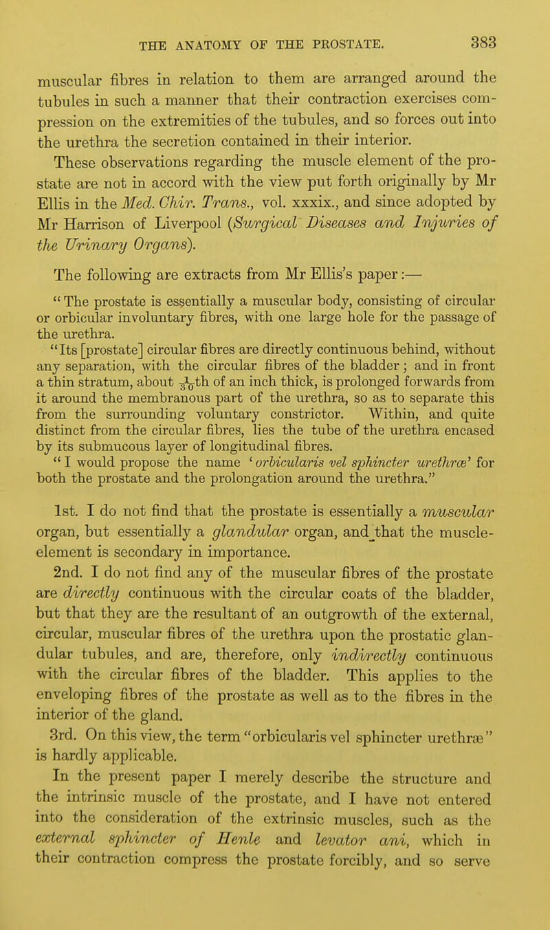 muscular fibres in relation to them are arranged around the tubules in such a manner that their contraction exercises com- pression on the extremities of the tubules, and so forces out into the urethra the secretion contained in their interior. These observations regarding the muscle element of the pro- state are not in accord with the view put forth originally by Mr Ellis in the Med. Chir. Trans., vol. xxxix., and since adopted by Mr Harrison of Liverpool {Surgical Diseases and Injuries of the Urinary Organs). The following are extracts from Mr Ellis's paper:—  The prostate is essentially a muscular body, consisting of circular or orbiciilar involuntary fibres, with one large hole for the passage of the urethra. Its [prostate] circular fibres are directly continuous behind, without any separation, with the circular fibres of the bladder; and in front a thin stratum, about -g^th of an inch thick, is prolonged forwards from it around the membranous part of the urethra, so as to separate this from the surrounding voluntary constrictor. Within, and quite distinct from the circular fibres, lies the tube of the urethra encased by its submucous layer of longitudinal fibres.  I would propose the name ' orbicularis vel sphincter wethrce' for both the prostate and the prolongation around the urethra. 1st. I do not find that the prostate is essentially a muscular organ, but essentially a glandular organ, and^that the muscle- element is secondary in importance. 2nd. I do not find any of the muscular fibres of the prostate are directly continuous with the circular coats of the bladder, but that they are the resultant of an outgrowth of the external, circular, muscular fibres of the urethra upon the prostatic glan- dular tubules, and are, therefore, only indirectly continuous with the circular fibres of the bladder. This applies to the enveloping fibres of the prostate as well as to the fibres in the interior of the gland. 3rd. On this view, the term orbicularis vel sphincter urethras is hardly applicable. In the present paper I merely describe the structure and the intrinsic muscle of the prostate, and I have not entered into the consideration of the extrinsic muscles, such as the external sphincter of Henle and levator ani, which in their contraction compress the prostate forcibly, and so serve