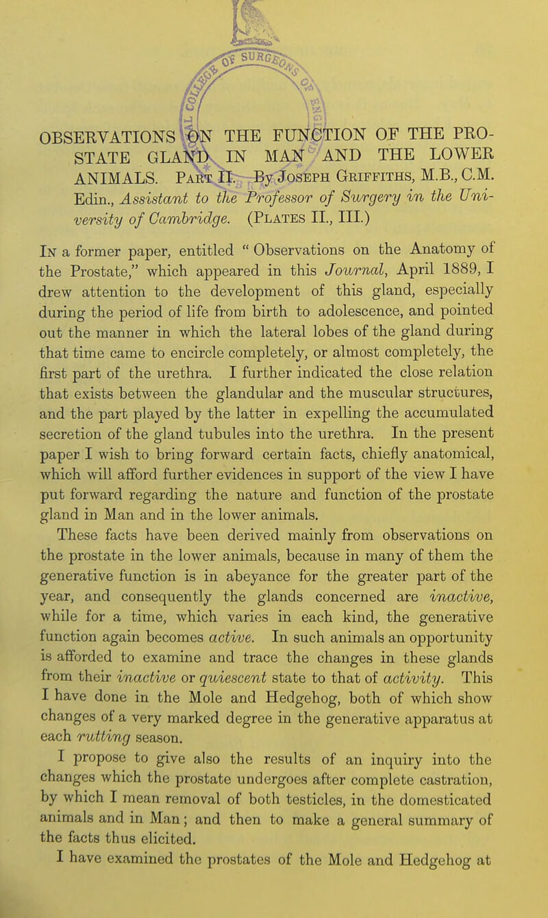 OBSERVATIONS ttk THE FUNCTION OF THE PRO- STATE GLAN&vIN MAN AND THE LOWER ANIMALS. Part II. By Joseph Griffiths, M.B., CM. Edin., Assistant to the Professor of Surgery in the Uni- versity of Cambridge. (Plates II., III.) In a former paper, entitled  Observations on the Anatomy of the Prostate, which appeared in this Journal, April 1889, I drew attention to the development of this gland, especially during the period of life from birth to adolescence, and pointed out the manner in which the lateral lobes of the gland during that time came to encircle completely, or almost completely, the first part of the urethra. I further indicated the close relation that exists between the glandular and the muscular structures, and the part played by the latter in expelling the accumulated secretion of the gland tubules into the urethra. In the present paper I wish to bring forward certain facts, chiefly anatomical, which will afford further evidences in support of the view I have put forward regarding the nature and function of the prostate gland in Man and in the lower animals. These facts have been derived mainly from observations on the prostate in the lower animals, because in many of them the generative function is in abeyance for the greater part of the year, and consequently the glands concerned are inactive, while for a time, which varies in each kind, the generative function again becomes active. In such animals an opportunity is afforded to examine and trace the changes in these glands from their inactive or quiescent state to that of activity. This I have done in the Mole and Hedgehog, both of which show changes of a very marked degree in the generative apparatus at each rutting season. I propose to give also the results of an inquiry into the changes which the prostate undergoes after complete castration, by which I mean removal of both testicles, in the domesticated animals and in Man; and then to make a general summary of the facts thus elicited.