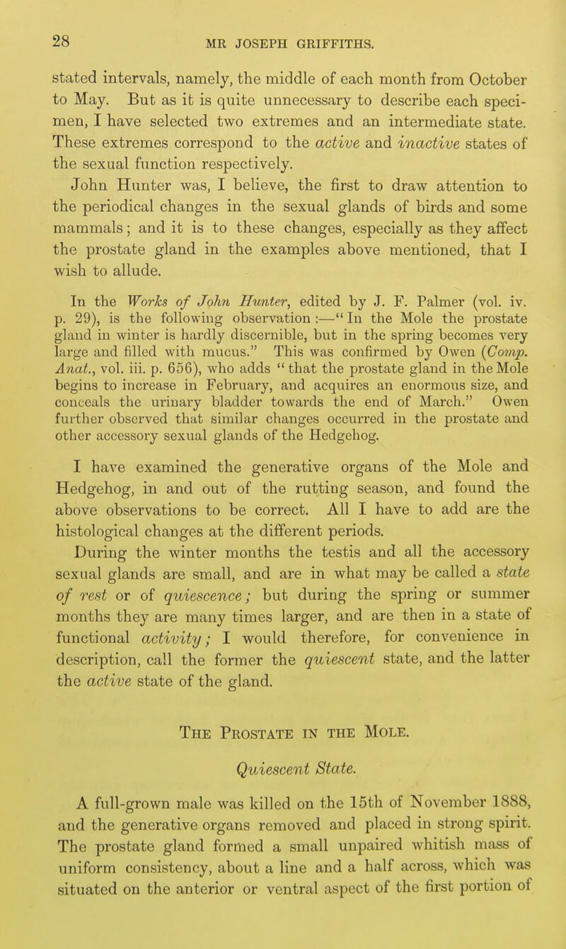 stated intervals, namely, the middle of each month from October to May. But as it is quite unnecessary to describe each speci- men, I have selected two extremes and an intermediate state. These extremes correspond to the active and inactive states of the sexual function respectively. John Hunter was, I believe, the first to draw attention to the periodical changes in the sexual glands of birds and some mammals; and it is to these changes, especially as they affect the prostate gland in the examples above mentioned, that I wish to allude. In the Works of John Hunter, edited by J. F. Palmer (vol. iv. p. 29), is the following observation :— In the Mole the prostate gland in winter is hardly discernible, but in the spring becomes very large and filled with mucus. This was confirmed by Owen (Comp. Anat, vol. iii. p. 656), who adds  that the prostate gland in the Mole begins to increase in February, and acquires an enormous size, and conceals the m-inary bladder towards the end of March. Owen further observed that similar changes occurred in the prostate and other accessory sexual glands of the Hedgehog. I have examined the generative organs of the Mole and Hedgehog, in and out of the rutting season, and found the above observations to be correct. All I have to add are the histological changes at the different periods. During the winter months the testis and all the accessory sexual glands are small, and are in what may be called a state of rest or of quiescence; but during the spring or summer months they are many times larger, and are then in a state of functional activity; I would therefore, for convenience in description, call the former the quiescent state, and the latter the active state of the gland. The Prostate in the Mole. Quiescent State. A full-grown male was killed on the 15th of November 1888, and the generative organs removed and placed in strong spirit. The prostate gland formed a small unpaired whitish mass of uniform consistency, about a line and a half across, which was situated on the anterior or ventral aspect of the first portion of