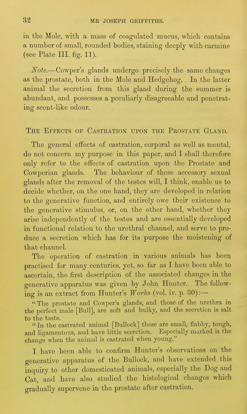 in the Mole, with a mass of coagulated mucus, which contains a number of small, rounded bodies, staining deeply with carmine (see Plate III. fig. 11). Note.—Cowper's glands undergo precisely the same changes as the prostate, both in the Mole and Hedgehog. In the latter animal the secretion from this gland during the summer is abundant, and possesses a peculiarly disagreeable and penetrat- ing scent-like odour. The Effects of Castration upon the Prostate Gland. The general effects of castration, corporal as well as mental, do not concern my purpose in this paper, and I shall therefore only refer to the effects of castration upon the Prostate and Cowperian glands. The behaviour of these accessory sexual glands after the removal of the testes will, I think, enable us to decide whether, on the one hand, they are developed in relation to the generative function, and entirely owe their existence to the generative stimulus, or, on the other hand, whether they arise independently of the testes and are essentially developed in functional relation to the urethral channel, and serve to pro- duce a secretion which has for its purpose the moistening of that channel. The operation of castration in various animals has been practised for many centuries, yet, so far as I have been able to ascertain, the first description of the associated changes in the generative apparatus was given by John Hunter. The follow- ing is an extract from Hunter's Works (vol. iv. p. 30):—  The prostate and Cowper's glands, and those of the urethra in the perfect male [Bull], are soft and bulky, and the secretion is salt to the taste.  In the castrated animal [Bullock] these are small, flabby, tough, and ligamentous, and have little secretion. Especially marked is the change when the animal is castrated when young. I have been able to confirm Hunter's observations on the generative apparatus of the Bullock, and have extended this inquiry to other domesticated animals, especially the Dog and Cat, and have also studied the histological changes which gradually supervene in the prostate after castration.