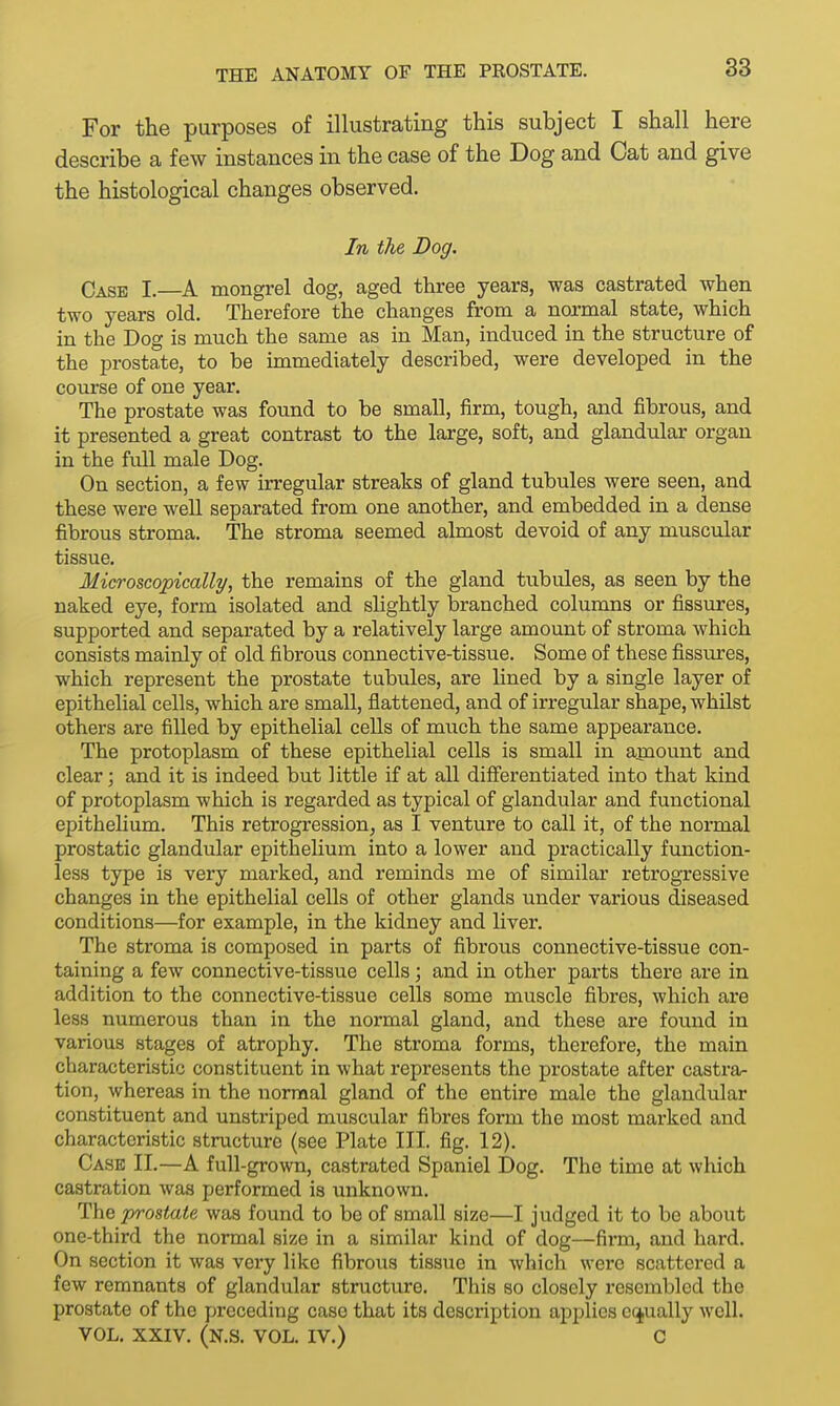 For the purposes of illustrating this subject I shall here describe a few instances in the case of the Dog and Cat and give the histological changes observed. In the Dog. Case I.—A mongrel dog, aged three years, was castrated when two years old. Therefore the changes from a normal state, which in the Dog is much the same as in Man, induced in the structure of the prostate, to be immediately described, were developed in the course of one year. The prostate was found to be small, firm, tough, and fibrous, and it presented a great contrast to the large, soft, and glandular organ in the full male Dog. On section, a few irregular streaks of gland tubules were seen, and these were well separated from one another, and embedded in a dense fibrous stroma. The stroma seemed almost devoid of any muscular tissue. Microscopically, the remains of the gland tubules, as seen by the naked eye, form isolated and slightly branched columns or fissures, supported and separated by a relatively large amount of stroma which consists mainly of old fibrous connective-tissue. Some of these fissures, which represent the prostate tubules, are lined by a single layer of epithelial cells, which are small, flattened, and of irregular shape, whilst others are filled by epithelial cells of much the same appearance. The protoplasm of these epithelial cells is small in amount and clear; and it is indeed but little if at all differentiated into that kind of protoplasm which is regarded as typical of glandular and functional epithelium. This retrogression, as I venture to call it, of the normal prostatic glandular epithelium into a lower and practically function- less type is very marked, and reminds me of similar retrogressive changes in the epithelial cells of other glands under various diseased conditions—for example, in the kidney and liver. The stroma is composed in parts of fibrous connective-tissue con- taining a few connective-tissue cells; and in other parts there are in addition to the connective-tissue cells some muscle fibres, which are less numerous than in the normal gland, and these are found in various stages of atrophy. The stroma forms, therefore, the main characteristic constituent in what represents the prostate after castra- tion, whereas in the normal gland of the entire male the glandular constituent and unstriped muscular fibres form the most marked and characteristic structure (see Plate III. fig. 12). Case II.—A full-grown, castrated Spaniel Dog. The time at which castration was performed is unknown. The prostate was found to be of small size—I judged it to be about one-third the normal size in a similar kind of dog—firm, and hard. On section it was very like fibrous tissue in which were scattered a few remnants of glandular structure. This so closely resembled the prostate of the preceding case that its description applies equally well. VOL. XXIV. (N.S. VOL. IV.) C