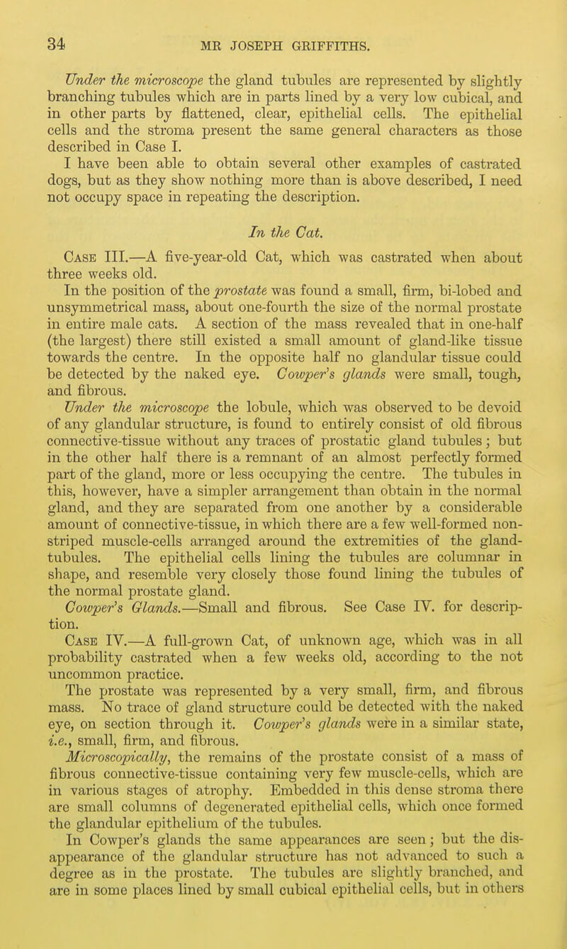 Under the microscope the gland tubules are represented by slightly branching tubules which are in parts lined by a very low cubical, and in other parts by flattened, clear, epithelial cells. The epithelial cells and the stroma present the same general characters as those described in Case I. I have been able to obtain several other examples of castrated dogs, but as they show nothing more than is above described, I need not occupy space in repeating the description. In the Cat. Case III.—A five-year-old Cat, which was castrated when about three weeks old. In the position of the prostate was found a small, firm, bi-lobed and unsymmetrical mass, about one-fourth the size of the normal prostate in entire male cats. A section of the mass revealed that in one-half (the largest) there still existed a small amount of gland-like tissue towards the centre. In the opposite half no glandular tissue could be detected by the naked eye. Cowper's glands were small, tough, and fibrous. Under the microscope the lobule, which was observed to be devoid of any glandular structure, is found to entirely consist of old fibrous connective-tissue without any traces of prostatic gland tubules; but in the other half there is a remnant of an almost perfectly formed part of the gland, more or less occupying the centre. The tubules in this, however, have a simpler arrangement than obtain in the normal gland, and they are separated from one another by a considerable amount of connective-tissue, in which there are a few well-formed non- striped muscle-cells arranged around the extremities of the gland- tubules. The epithelial cells lining the tubules are columnar in shape, and resemble very closely those found lining the tubules of the normal prostate gland. Cowper's Glands.—Small and fibrous. See Case IV. for descrip- tion. Case IV.—A full-grown Cat, of unknown age, which was in all probability castrated when a few weeks old, according to the not uncommon practice. The prostate was represented by a very small, firm, and fibrous mass. No trace of gland structure could be detected with the naked eye, on section through it. Cowper's glands were in a similar state, i.e., small, firm, and fibrous. Microscopically, the remains of the prostate consist of a mass of fibrous connective-tissue containing very few muscle-cells, which are in various stages of atrophy. Embedded in this dense stroma there are small columns of degenerated epithelial cells, which once formed the glandular epithelium of the tubules. In Cowper's glands the same appearances are seen; but the dis- appearance of the glandular structure has not advanced to such a degree as in the prostate. The tubules arc slightly branched, and are in some places lined by small cubical epithelial cells, but in others