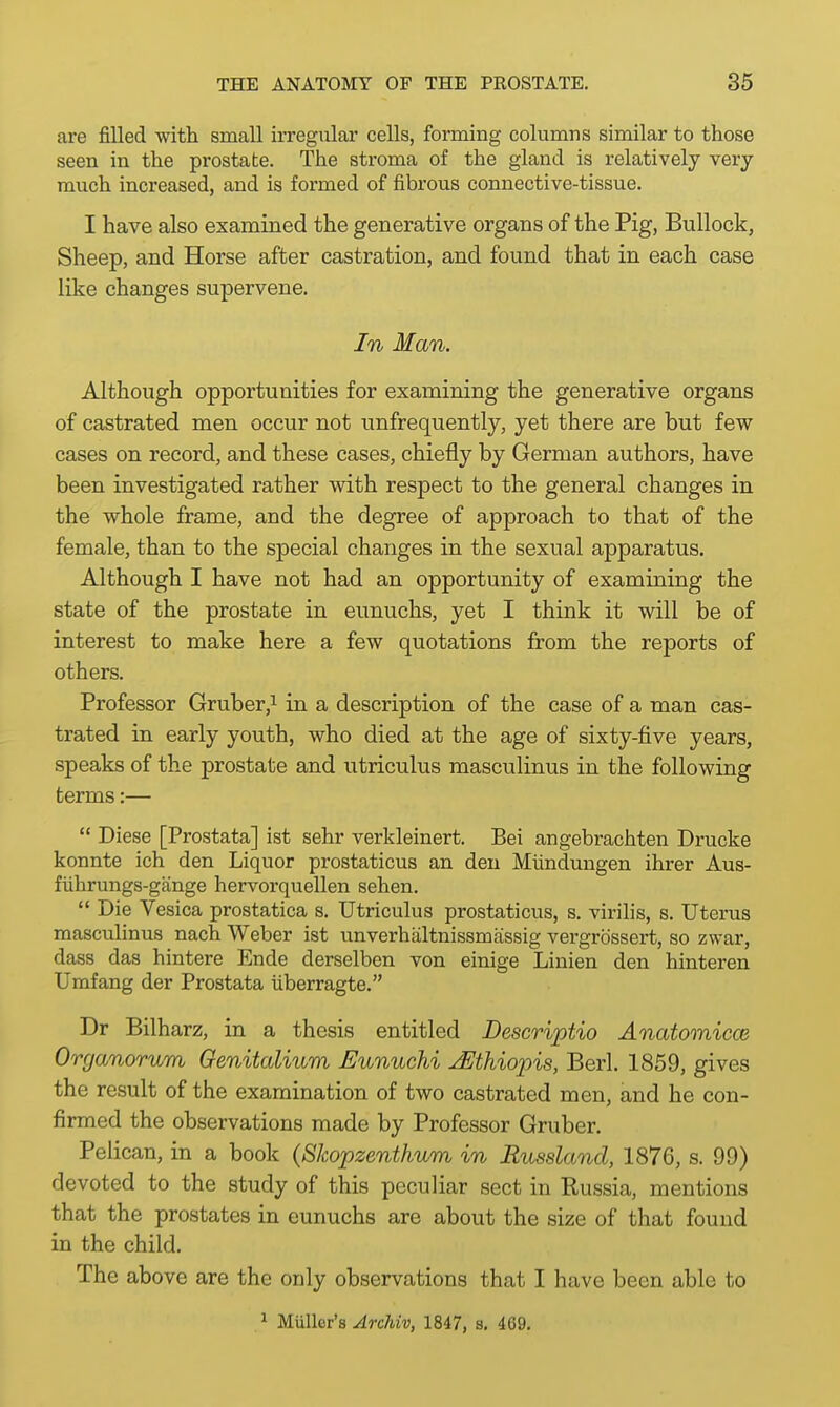 are filled with, small irregular cells, forming columns similar to those seen in the prostate. The stroma of the gland is relatively very much increased, and is formed of fibrous connective-tissue. I have also examined the generative organs of the Pig, Bullock, Sheep, and Horse after castration, and found that in each case like changes supervene. In Man. Although opportunities for examining the generative organs of castrated men occur not unfrequently, yet there are but few cases on record, and these cases, chiefly by German authors, have been investigated rather with respect to the general changes in the whole frame, and the degree of approach to that of the female, than to the special changes in the sexual apparatus. Although I have not had an opportunity of examining the state of the prostate in eunuchs, yet I think it will be of interest to make here a few quotations from the reports of others. Professor Gruber,1 in a description of the case of a man cas- trated in early youth, who died at the age of sixty-five years, speaks of the prostate and utriculus masculinus in the following terms:—  Diese [Prostata] ist sehr verkleinert. Bei angebrachten Drucke konnte ich den Liquor prostaticus an den Miindungen ihrer Aus- fuhrungs-gange hervorquellen sehen.  Die Vesica prostatica s. Utriculus prostaticus, s. virilis, s. Uterus masculinus nach Weber ist unverhaltnissmassig vergrb'ssert, so zwar, dass das hintere Ende derselben von einige Linien den hinteren Umfang der Prostata uberragte. Dr Bilharz, in a thesis entitled Descriptio Anatomical Organorum Genitalium Eunuchi JEthiopis, Berl. 1859, gives the result of the examination of two castrated men, and he con- firmed the observations made by Professor Gruber. Pelican, in a book (Skopzenthum in Russland, 1876, s. 99) devoted to the study of this peculiar sect in Russia, mentions that the prostates in eunuchs are about the size of that found in the child. The above are the only observations that I have been able to 1 Muller's Archiv, 1847, s. 469.