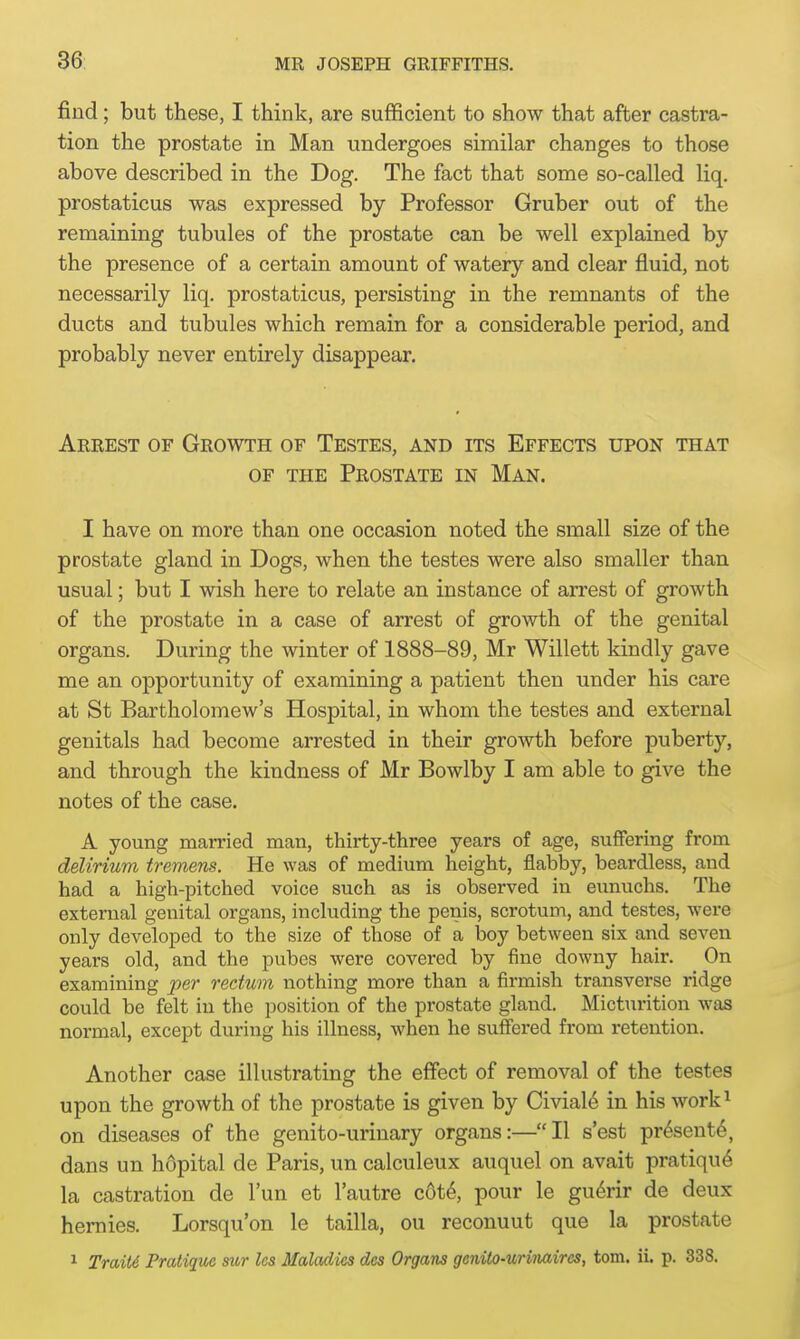 find; but these, I think, are sufficient to show that after castra- tion the prostate in Man undergoes similar changes to those above described in the Dog. The fact that some so-called liq. prostaticus was expressed by Professor Gruber out of the remaining tubules of the prostate can be well explained by the presence of a certain amount of watery and clear fluid, not necessarily liq. prostaticus, persisting in the remnants of the ducts and tubules which remain for a considerable period, and probably never entirely disappear. Arrest of Growth of Testes, and its Effects upon that of the Prostate in Man. I have on more than one occasion noted the small size of the prostate gland in Dogs, when the testes were also smaller than usual; but I wish here to relate an instance of arrest of growth of the prostate in a case of arrest of growth of the genital organs. During the winter of 1888-89, Mr Willett kindly gave me an opportunity of examining a patient then under his care at St Bartholomew's Hospital, in whom the testes and external genitals had become arrested in their growth before puberty, and through the kindness of Mr Bowlby I am able to give the notes of the case. A young married man, thirty-three years of age, suffering from delirium tremens. He was of medium height, flabby, beardless, and had a high-pitched voice such as is observed in eunuchs. The external genital organs, including the penis, scrotum, and testes, were only developed to the size of those of a boy between six and seven years old, and the pubes were covered by fine downy hair. On examining per rectum nothing more than a firmish transverse ridge could be felt in the position of the prostate gland. Micturition was normal, except during his illness, when he suffered from retention. Another case illustrating the effect of removal of the testes upon the growth of the prostate is given by Civiale in his work1 on diseases of the genito-urinary organs:—II s'est pr£sent6, dans un hdpital de Paris, un calculeux auquel on avait pratique la castration de l'un et l'autre cote, pour le guenr de deux hernies. Lorsqu'on le tailla, ou reconuut que la prostate 1 Traite Pratique sitr Us Maladies des Organs genito-urinaircs, torn. ii. p. 338.