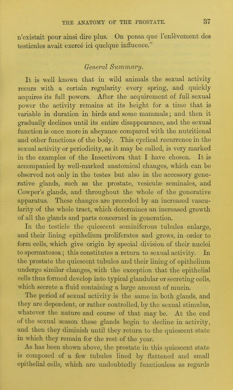 n'existait pour ainsi dire plus. On pensa que l'enlevement des testicules avait exerce ici quelque influence. General Summary. It is well known that in wild animals the sexual activity- recurs with a certain regularity every spring, and quickly acquires its full powers. After the acquirement of full sexual power the activity remains at its height for a time that is variable in duration in birds and some mammals; and then it gradually declines until its entire disappearance, and the sexual function is once more in abeyance compared with the nutritional and other functions of the body. This cyclical recurrence in the sexual activity or periodicity, as it may be called, is very marked in the examples of the Insectivora that I have chosen. It is accompanied by well-marked anatomical changes, which can be observed not only in the testes but also in the accessory gene- rative glands, such as the prostate, vesiculse seminales, and Cowper's glands, and throughout the whole of the generative apparatus. These changes are preceded by an increased vascu- larity of the whole tract, which determines an increased growth of all the glands and parts concerned in generation. In the testicle the quiescent seminiferous tubules enlarge, and their lining epithelium proliferates and grows, in order to form cells, which give origin by special division of their nuclei to spermatozoa; this constitutes a return to sexual activity. In the prostate the quiescent tubules and their lining of epithelium undergo similar changes, with the exception that the epithelial cells thus formed develop into typical glandular or secreting cells, which secrete a fluid containing a large amount of mucin. The period of sexual activity is the same in both glands, and they are dependent, or rather controlled, by the sexual stimulus, whatever the nature and course of that may be. At the end of the sexual season these glands begin to decline in activity, and then they diminish until they return to the quiescent state in which they remain for the rest of the year. As has been shown above, the prostate in this quiescent state is composed of a few tubules lined by flattened and small epithelial cells, which are undoubtedly functionless as regards