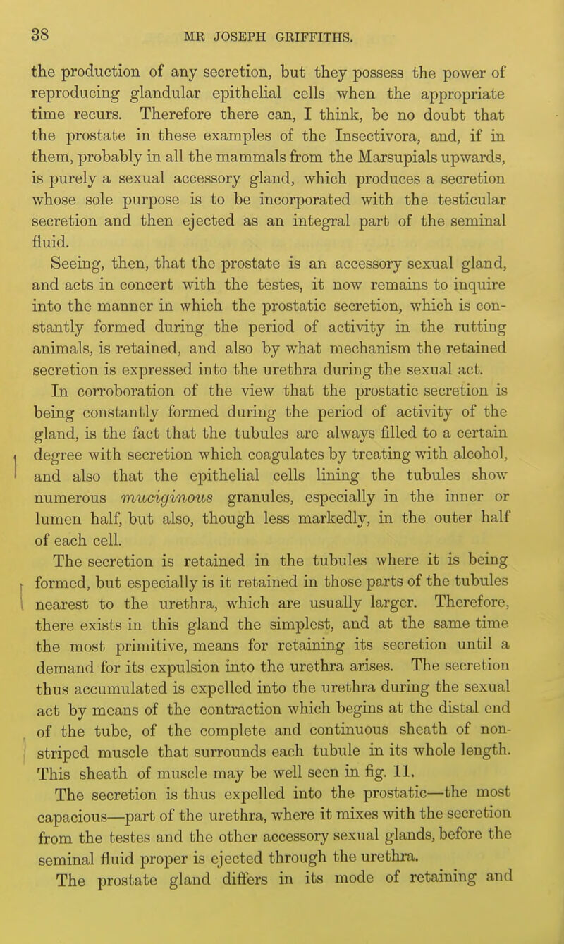 the production of any secretion, but they possess the power of reproducing glandular epithelial cells when the appropriate time recurs. Therefore there can, I think, be no doubt that the prostate in these examples of the Insectivora, and, if in them, probably in all the mammals from the Marsupials upwards, is purely a sexual accessory gland, which produces a secretion whose sole purpose is to be incorporated with the testicular secretion and then ejected as an integral part of the seminal fluid. Seeing, then, that the prostate is an accessory sexual gland, and acts in concert with the testes, it now remains to inquire into the manner in which the prostatic secretion, which is con- stantly formed during the period of activity in the rutting animals, is retained, and also by what mechanism the retained secretion is expressed into the urethra during the sexual act. In corroboration of the view that the prostatic secretion is being constantly formed during the period of activity of the gland, is the fact that the tubules are always filled to a certain degree with secretion which coagulates by treating with alcohol, and also that the epithelial cells lining the tubules show numerous muciginous granules, especially in the inner or lumen half, but also, though less markedly, in the outer half of each cell. The secretion is retained in the tubules where it is being formed, but especially is it retained in those parts of the tubules i nearest to the urethra, which are usually larger. Therefore, there exists in this gland the simplest, and at the same time the most primitive, means for retaining its secretion until a demand for its expulsion into the urethra arises. The secretion thus accumulated is expelled into the urethra during the sexual act by means of the contraction which begins at the distal end of the tube, of the complete and continuous sheath of non- striped muscle that surrounds each tubule in its whole length. This sheath of muscle may be well seen in fig. 11. The secretion is thus expelled into the prostatic—the most capacious—part of the urethra, where it mixes with the secretion from the testes and the other accessory sexual glands, before the seminal fluid proper is ejected through the urethra. The prostate gland differs in its mode of retaining and