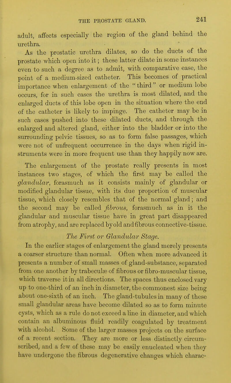 adult, affects especially the region of the gland behind the urethra. As the prostatic urethra dilates, so do the ducts of the prostate which open into it; these latter dilate in some instances even to such a degree as to admit, with comparative ease, the point of a medium-sized catheter. This becomes of practical importance when enlargement of the  third  or medium lobe occurs, for in such cases the urethra is most dilated, and the enlarged ducts of this lobe open in the situation where the end of the catheter is likely to impinge. The catheter may be in such cases pushed into these dilated ducts, and through the enlarged and altered gland, either into the bladder or into the surrounding pelvic tissues, so as to form false passages, which were not of unfrequent occurrence in the days when rigid in- struments were in more frequent use than they happily now are. The enlargement of the prostate really presents in most instances two stages, of which the first may be called the glandular, forasmuch as it consists mainly of glandular or modified glandular tissue, with its due proportion of muscular tissue, which closely resembles that of the normal gland; and the second may be called fibrous, forasmuch as in it the glandular and muscular tissue have in great part disappeared from atrophy, and are replaced by old and fibrous connective-tissue. The First or Glandular Stage. In the earlier stages of enlargement the gland merely presents a coarser structure than normal. Often when more advanced it presents a number of small masses of gland-substance, separated from one another by trabeculse of fibrous or fibro-muscular tissue, which traverse it in all directions. The spaces thus enclosed vary up to one-third of an inch in diameter, the commonest size being about one-sixth of an inch. The gland-tubules in many of these small glandular areas have become dilated so as to form minute cysts, which as a rule do not exceed a line in diameter, and which contain an albuminous fluid readily coagulated by treatment with alcohol. Some of the larger masses projects on the surface of a recent section. They are more or less distinctly circum- scribed, and a few of these may be easily enucleated when they have undergone the fibrous degenerative changes which charac-