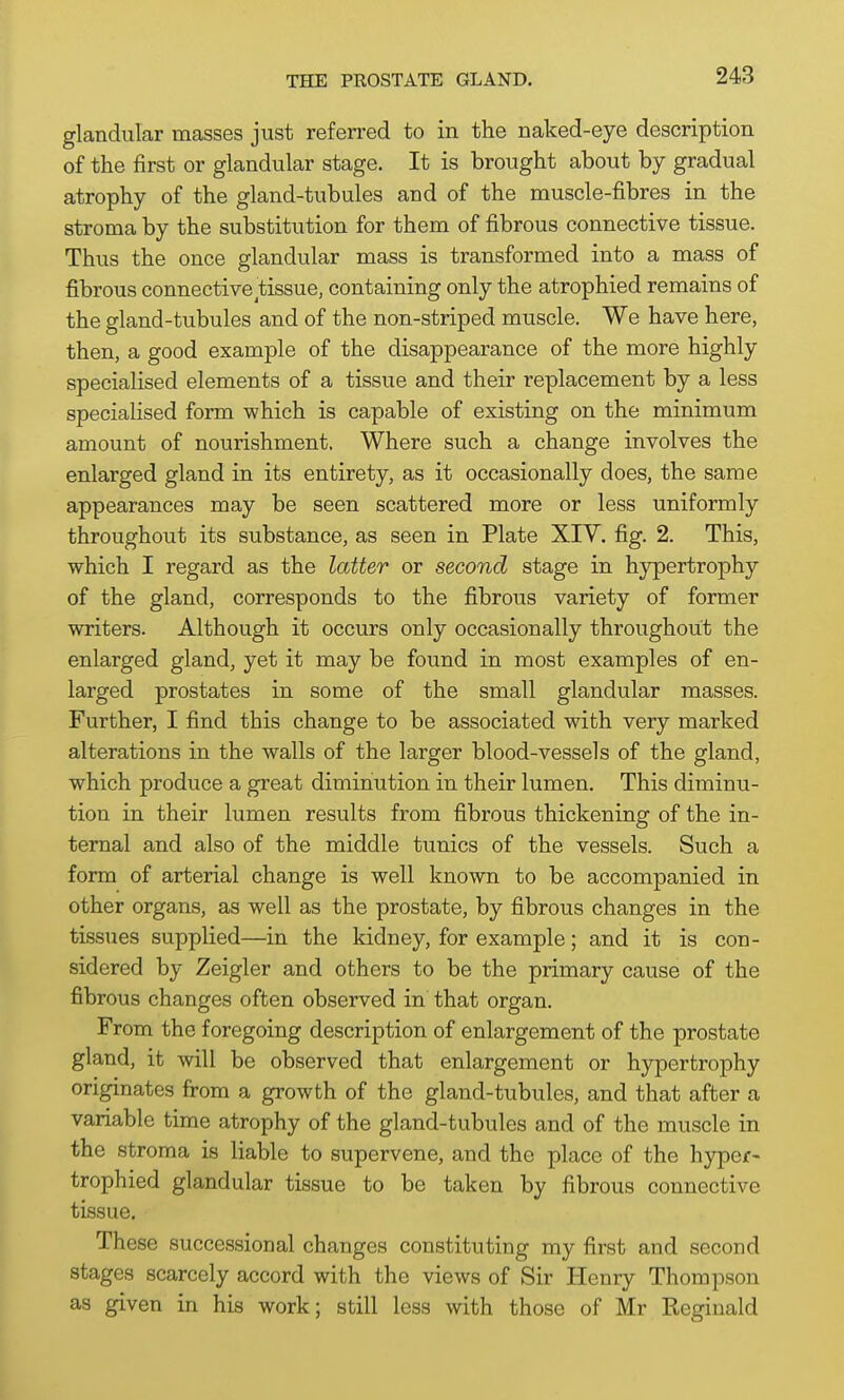 glandular masses just referred to in the naked-eye description of the first or glandular stage. It is brought about by gradual atrophy of the gland-tubules and of the muscle-fibres in the stroma by the substitution for them of fibrous connective tissue. Thus the once glandular mass is transformed into a mass of fibrous connective tissue, containing only the atrophied remains of the gland-tubules and of the non-striped muscle. We have here, then, a good example of the disappearance of the more highly specialised elements of a tissue and their replacement by a less specialised form which is capable of existing on the minimum amount of nourishment. Where such a change involves the enlarged gland in its entirety, as it occasionally does, the same appearances may be seen scattered more or less uniformly throughout its substance, as seen in Plate XIV. fig. 2. This, which I regard as the latter or second stage in hypertrophy of the gland, corresponds to the fibrous variety of former writers. Although it occurs only occasionally throughout the enlarged gland, yet it may be found in most examples of en- larged prostates in some of the small glandular masses. Further, I find this change to be associated with very marked alterations in the walls of the larger blood-vessels of the gland, which produce a great diminution in their lumen. This diminu- tion in their lumen results from fibrous thickening of the in- ternal and also of the middle tunics of the vessels. Such a form of arterial change is well known to be accompanied in other organs, as well as the prostate, by fibrous changes in the tissues supplied—in the kidney, for example; and it is con- sidered by Zeigler and others to be the primary cause of the fibrous changes often observed in that organ. From the foregoing description of enlargement of the prostate gland, it will be observed that enlargement or hypertrophy originates from a growth of the gland-tubules, and that after a variable time atrophy of the gland-tubules and of the muscle in the stroma is liable to supervene, and the place of the hyper- trophied glandular tissue to be taken by fibrous connective tissue. These successional changes constituting my first and second stages scarcely accord with the views of Sir Henry Thompson as given in his work; still less with those of Mr Reginald