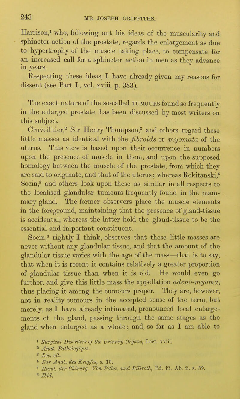 243 Harrison,! who, following out his ideas of the muscularity and sphincter action of the prostate, regards the enlargement as due to hypertrophy of the muscle taking place, to compensate for an increased call for a sphincter action in men as they advance in years. Respecting these ideas, I have already given my reasons for dissent (see Part I., vol. xxiii. p. 383). The exact nature of the so-called tumours found so frequently in the enlarged prostate has been discussed by most writers on this subject. Cruveilhier,2 Sir Henry Thompson,^ and others regard these little masses as identical with the fibroids or myomata of the uterus. This view is based upon their occurrence in numbers upon the presence of muscle in them, and upon the supposed homology between the muscle of the prostate, from which they are said to originate, and that of the uterus; whereas Rokitanski,* Socin,^ and others look upon these as similar in all respects to the localised glandular tumours frequently found in the mam- mary gland. The former observers place the muscle elements in the foreground, maintaining that the presence of gland-tissue is accidental, whereas the latter hold the gland-tissue to be the essential and important constituent. Socin,^ rightly I think, observes that these little masses are never without any glandular tissue, and that the amount of the glandular tissue varies with the age of the mass—that is to say, that when it is recent it contains relatively a greater proportion of glandular tissue than when it is old. He would even go further, and give this little mass the appellation adeno-myoma, thus placing it among the tumours proper. They are, however, not in reality tumours in the accepted sense of the term, but merely, as I have already intimated, pronounced local enlarge- ments of the gland, passing through the same stages as the gland when enlarged as a whole; and, so far as I am able to ^ Surgical Disorders of the Urinary Organs, Lect. xxiii. 2 Anat. Pathologique. 8 Loc. cit. * Zur Anat. des Kropfes, s. 10. ^ Hand, dor CJiirurg. Von Pitha. und Billroth, Bd. iii. Ab. ii. s. 39.