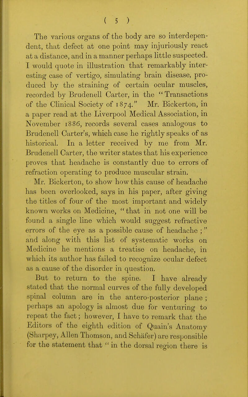 The various organs of the body are so interdepen- dent, that defect at one point may injuriously react at a distance, and in a manner perhaps httle suspected. I would quote in illustration that remarkably inter- esting case of vertigo, simulating brain disease, pro- duced by the straining of certain ocular muscles, recorded by Brudenell Carter, in the Transactions of the Clinical Society of 1874. Mr. Bickerton, in a paper read at the Liverpool Medical Association, in November 1886, records several cases analogous to Brudenell Carter's, which case he rightly speaks of as historical. In a letter received by me from Mr. Brudenell Carter, the writer states that his experience proves that headache is constantly due to errors of refraction operating to produce muscular strain. Mr. Bickerton, to show how this cause of headache has been overlooked, says in his paper, after giving the titles of four of the most important and widely known works on Medicine,  that in not one will be found a single line which would suggest refractive errors of the eye as a possible cause of headache ; and along with this list of systematic works on Medicine he mentions a treatise on headache, in which its author has failed to recognize ocular defect as a cause of the disorder in question. But to return to the spine. I have already stated that the normal curves of the fully developed spinal column are in the antero-posterior plane; perhaps an apology is almost due for venturing to repeat the fact; however, I have to remark that the Editors of the eighth edition of Quain's Anatomy (Sharpey, Allen Thomson, and Schiifer) are responsible for the statement that  in the dorsal region there is