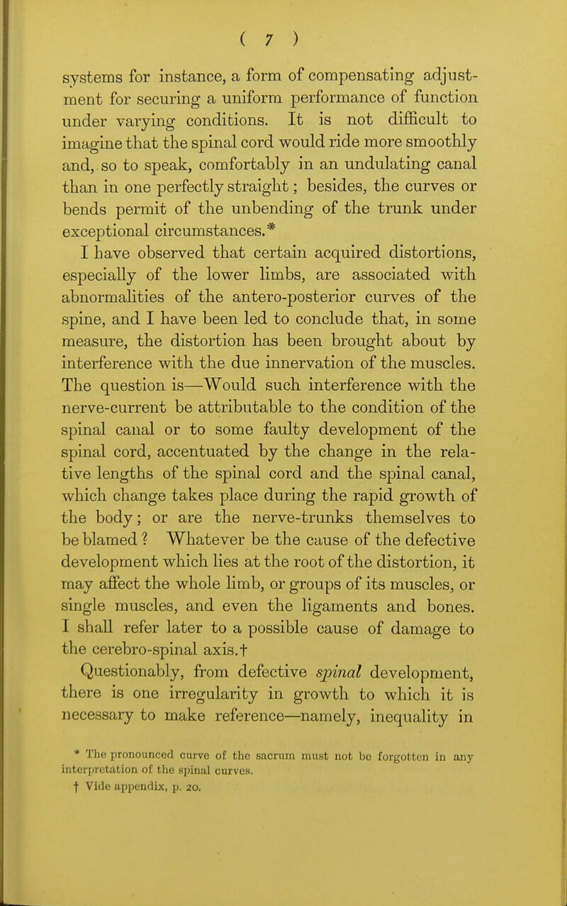 systems for instance, a form of compensating adjust- ment for securing a uniform performance of function under varying conditions. It is not difficult to imagine that the spinal cord would ride more smoothly and,, so to speak, comfortably in an undulating canal than in one perfectly straight; besides, the curves or bends permit of the unbending of the trunk under exceptional circumstances.* I have observed that certain acquired distortions, especially of the lower limbs, are associated with abnormahties of the antero-posterior curves of the spine, and I have been led to conclude that, in some measure, the distortion has been brought about by interference with the due innervation of the muscles. The question is—Would such interference with the nerve-current be attributable to the condition of the spinal canal or to some faulty development of the spinal cord, accentuated by the change in the rela- tive lengths of the spinal cord and the spinal canal, which change takes place during the rapid growth of the body; or are the nerve-trunks themselves to be blamed ? Whatever be the cause of the defective development which lies at the root of the distortion, it may affect the whole limb, or groups of its muscles, or single muscles, and even the ligaments and bones. I shall refer later to a possible cause of damage to the cerebro-spinal axis.f Questionably, from defective spinal development, there is one irregularity in growth to which it is necessary to make reference—namely, inequality in * The pronounced curve of the sacrum must not bo forgotten in any interpretation of the spinal curves, f Vide appendix, p. 20.