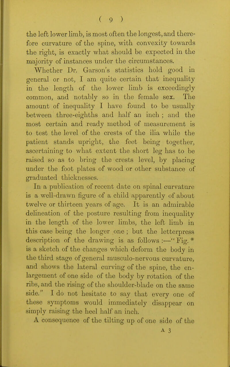 the left lower limb, is most often the longest, and there- fore curvature of the spine, with convexity towards the right, is exactly what should be expected in the majority of instances under the circumstances. Whether Dr. Garson's statistics hold good in general or not, I am quite certain that inequality in the length of the lower limb is exceedingly common, and notably so in the female sex. The amount of inequality I have found to be usually between three-eighths and half an inch ; and the most certain and ready method of measurement is to test the level of the crests of the ilia while the patient stands upright, the feet being together, ascertaining to what extent the short leg has to be raised so as to bring the crests level, by placing under the foot plates of wood or other substance of graduated thicknesses. In a publication of recent date on spinal curvature is a well-drawn figure of a child apparently of about twelve or thirteen years of age. It is an admirable delineation of the posture resulting from inequality in the length of the lower limbs, the left limb in this case being the longer one ; but the letterpress description of the drawing is as follows:—Fig.* is a sketch of the changes which deform the body in the third stage of general musculo-nervous curvature, and shows the lateral curving of the spine, the en- largement of one side of the body by rotation of the ribs, and the rising of the shoulder-blade on the same side. I do not hesitate to say that every one of these symptoms would immediately disappear on simply raising the heel half an inch. A consequence of the tilting up of one side of the