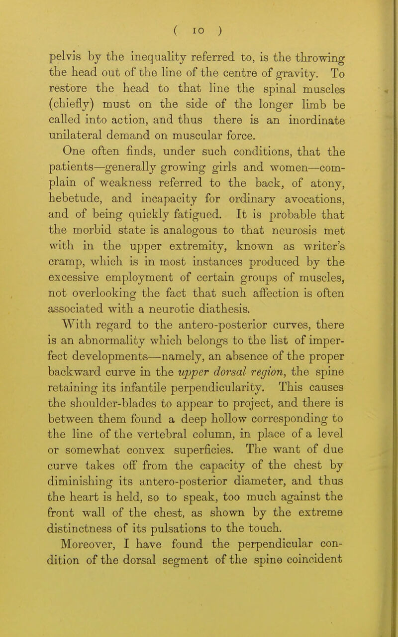 pelvis by the inequality referred to, is the throwing the head out of the Hne of the centre of gravity. To restore the head to that line the spinal muscles (chiefly) must on the side of the longer limb be called into action, and thus there is an inordinate unilateral demand on muscular force. One often finds, under such conditions, that the patients—generally growing girls and women—com- plain of weakness referred to the back, of atony, hebetude, and incapacity for ordinary avocations, and of being quickly fatigued. It is probable that the morbid state is analogous to that neurosis met with in the ujjper extremity, known as writer's cramp, which is in most instances produced by the excessive employment of certain groups of muscles, not overlooking the fact that such affection is often associated with a neurotic diathesis. With regard to the antero-posterior curves, there is an abnormality which belongs to the list of imper- fect developments—namely, an absence of the proper backward curve in the uj^per dorsal region, the spine retaining its infantile perpendicularity. This causes the shoulder-blades to appear to project, and there is between them found a deep hollow corresponding to the line of the vertebral column, in place of a level or somewhat convex superficies. The want of due curve takes off from the capacity of the chest by diminishing its antero-posterior diameter, and thus the heart is held, so to speak, too much against the front wall of the chest, as shown by the extreme distinctness of its pulsations to the touch. Moreover, I have found the peipendicular con- dition of the dorsal segment of the spine coincident