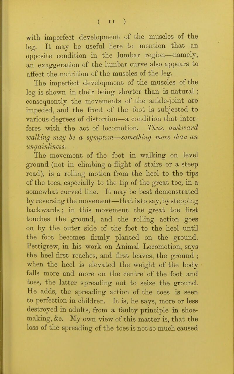 with imperfect development of the muscles of the leg. It may be useful here to mention that an opposite condition in the lumbar region—namely, an exaggeration of the lumbar curve also appears to affect the nutrition of the muscles of the leg. The imperfect development of the muscles of the leg is shown in their being shorter than is natural ; consequently the movements of the ankle-joint are impeded, and the front of the foot is subjected to various degrees of distortion—a condition that inter- feres with the act of locomotion. Thus, awkward walking may he a symptom—something more than an ungainliness. The movement of the foot in walking on level ground (not in climbing a flight of stairs or a steep road), is a rolling motion from the heel to the tips of the toes, especially to the tip of the great toe, in a somewhat curved line. It may be best demonstrated by reversing the movement—that is to say, by stepping backwards ; in this movement the great toe first touches the ground, and the rolling action goes on by the outer side of the foot to the heel until the foot becomes firmly planted on the ground. Pettigrew, in his work on Animal Locomotion, says the heel first reaches, and first leaves, the ground ; when the heel is elevated the weight of the body falls more and more on the centre of the foot and toes, the latter spreading out to seize the ground. He adds, the spreading action of the toes is seen to perfection in children. It is, he says, more or less destroyed in adults, from a faulty principle in shoe- making, &c. My own view of this matter is, that the loss of the spreading of the toes is not so much caused
