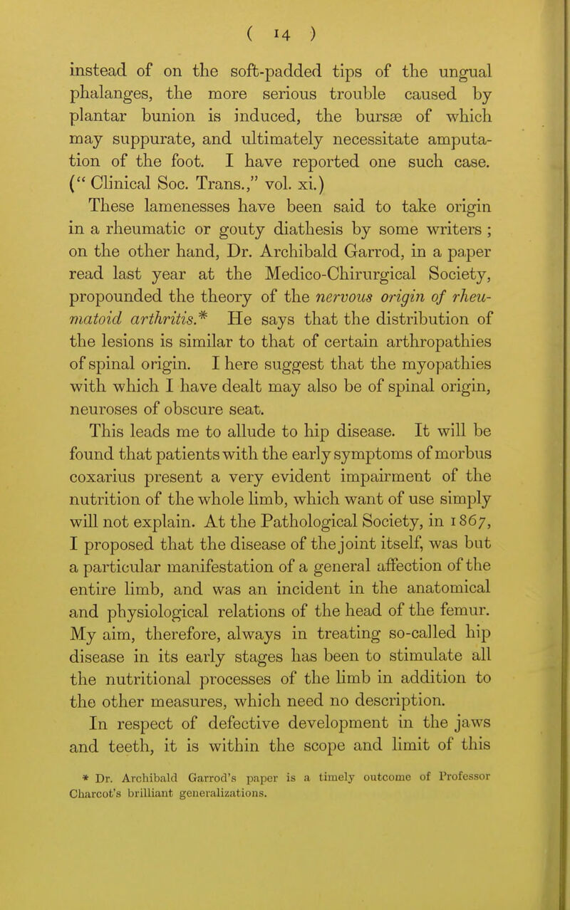 instead of on the soft-padded tips of the ungual phalanges, the more serious trouble caused by plantar bunion is induced, the bursae of which may suppurate, and ultimately necessitate amputa- tion of the foot. I have reported one such case. ( Clinical Soc. Trans., vol. xi.) These lamenesses have been said to take origin in a rheumatic or gouty diathesis by some writers ; on the other hand, Dr. Archibald Garrod, in a paper read last year at the Medico-Chirurgical Society, propounded the theory of the nervous origm of rheu- matoid arthritis.* He says that the distribution of the lesions is similar to that of certain arthropathies of spinal origin. I here suggest that the myopathies with which I have dealt may also be of spinal origin, neuroses of obscure seat. This leads me to allude to hip disease. It wiU be found that patients with the early symptoms of morbus coxarius present a very evident impairment of the nutrition of the whole limb, which want of use simply will not explain. At the Pathological Society, in 1867, I proposed that the disease of the joint itself, was but a particular manifestation of a general affection of the entire limb, and was an incident in the anatomical and physiological relations of the head of the femur. My aim, therefore, always in treating so-called hip disease in its early stages has been to stimulate all the nutritional processes of the limb in addition to the other measures, which need no description. In respect of defective development in the jaws and teeth, it is within the scope and limit of this * Dr. Archibald Garrod's paper is a timely outcome of Professor Charcot's brilliant generalizations.