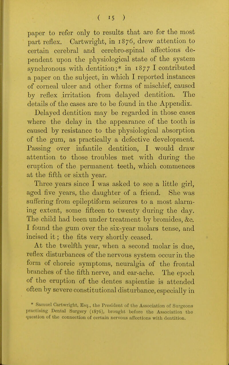 paper to refer only to results that are for the most part reflex. Cartwright, in 1876, drew attention to certain cerebral and cerebro-spinal aflections de- pendent upon the physiological state of the system synchronous with dentition;* in 1877 I contributed a paper on the subject, in which I reported instances of corneal ulcer and other forms of mischief, caused by reflex irritation from delayed dentition. The details of the cases are to be found in the Appendix. Delayed dentition may be regarded in those cases where the delay in the appearance of the tooth is caused by resistance to the physiological absorption of the gum, as practically a defective development. Passing over infantile dentition, I would draw attention to those troubles met with during the eruption of the permanent teeth, which commences at the fifth or sixth year. Three years since I was asked to see a little girl, aged five years, the daughter of a friend. She was suffering from epileptiform seizures to a most alarm- ing extent, some fifteen to twenty during the day. The child had been under treatment by bromides, &c. I found the gum over the six-year molars tense, and incised it; the fits very shortly ceased. At the twelfth year, when a second molar is due, reflex disturbances of the nervous system occur in the form of choreic symptoms, neuralgia of the frontal branches of the fifth nerve, and ear-ache. The epoch of the eruption of the dentes sapientia3 is attended often by severe constitutional disturbance, especially in * Samuel Cartwright, Esq., the President of the Association of Surgeons practising Dental Surgery (1876), brought before the Association the question of the connection of certain nervous affections with dentition.