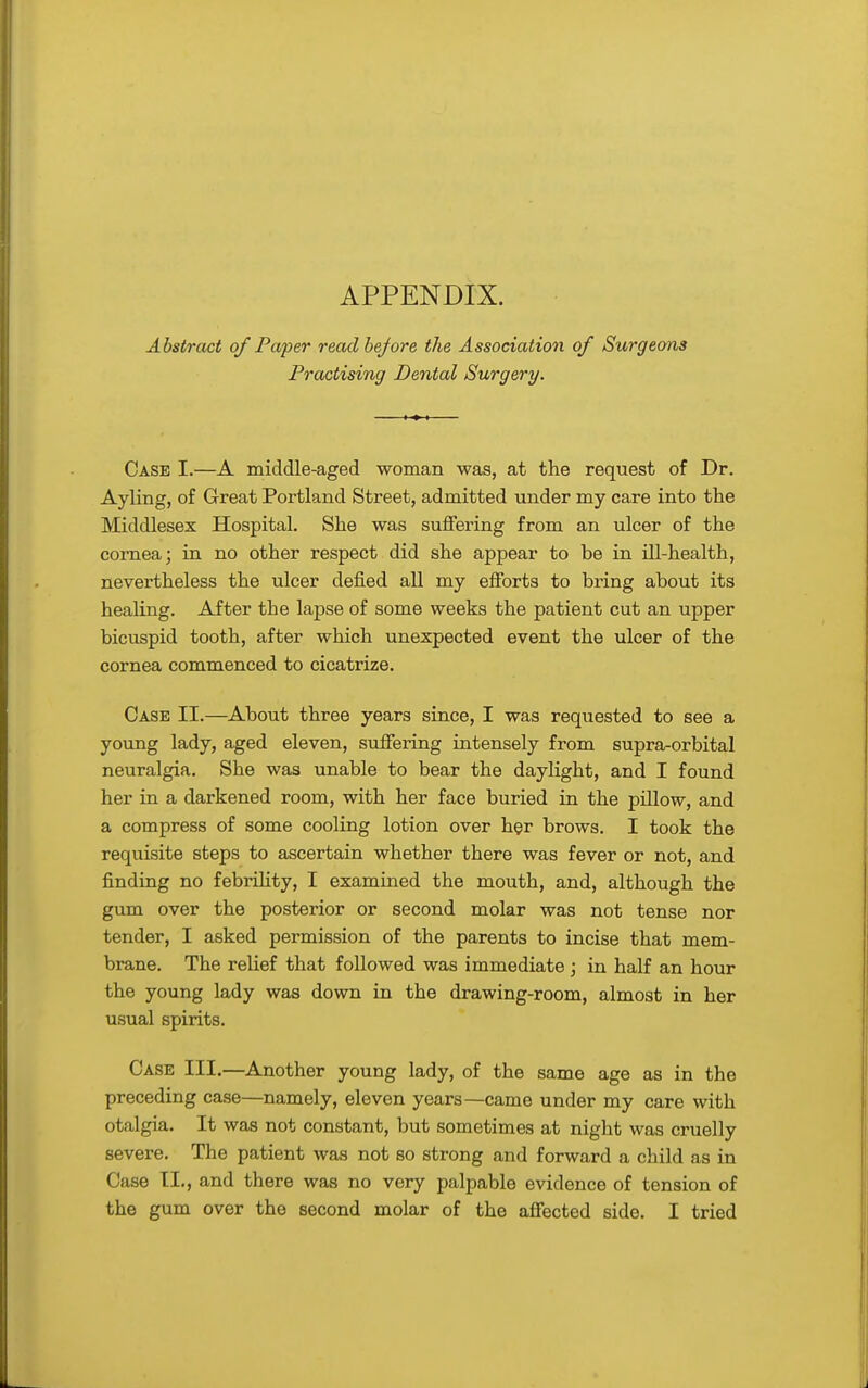 APPENDIX. Abstract of Paper read before the Association of Surgeons Practising Dental Surgery. Case I.—A middle-aged woman was, at the request of Dr. Ayling, of Great Portland Street, admitted under my care into the Middlesex Hospital. She was suflfering from an ulcer of the cornea; in no other respect did she appear to be in ill-health, nevertheless the ulcer defied all my efibrts to bring about its healing. After the lapse of some weeks the patient cut an upper bicuspid tooth, after which unexpected event the ulcer of the cornea commenced to cicatrize. Case II.—About three years since, I was requested to see a young lady, aged eleven, suffering intensely from supra-orbital neuralgia. She was unable to bear the daylight, and I found her in a darkened room, with her face buried in the pillow, and a compress of some cooling lotion over her brows. I took the requisite steps to ascertain whether there was fever or not, and finding no febrUity, I examined the mouth, and, although the gum over the posterior or second molar was not tense nor tender, I asked permission of the parents to incise that mem- brane. The relief that followed was immediate; in half an hour the young lady was down in the drawing-room, almost in her usual spirits. Case III.—Another young lady, of the same age as in the preceding case—namely, eleven years—came under my care with otalgia. It was not constant, but sometimes at night was cruelly severe. The patient was not so strong and forward a child as in Case II., and there was no very palpable evidence of tension of