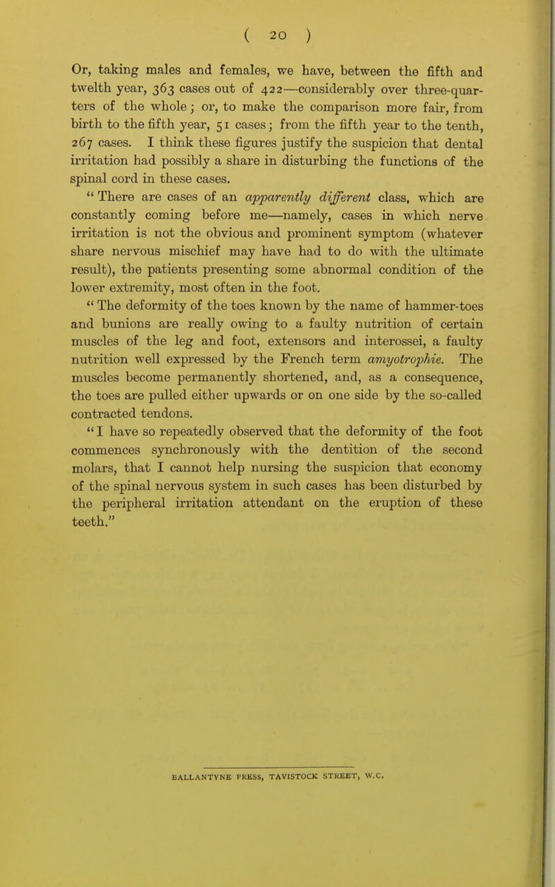 Or, taking males and females, we have, between the fifth and twelth year, 363 cases out of 422—considerably over three-quar- ters of the whole; or, to make the comparison more fair, from birth to the fifth year, 51 cases; from the fifth year to the tenth, 267 cases. I think these figures justify the suspicion that dental irritation had possibly a share in disturbing the functions of the spinal cord in these cases.  There are cases of an apparently different class, which are constantly coming before me—namely, cases in which nerve irritation is not the obvious and prominent symptom (whatever share nervous mischief may have had to do with the ultimate result), the patients presenting some abnormal condition of the lower extremity, most often in the foot.  The deformity of the toes known by the name of hammer-toes and bunions are really owing to a faulty nutrition of certain muscles of the leg and foot, extensors and interossei, a faulty nutrition well expressed by the French term amyotrophie. The muscles become permanently shortened, and, as a consequence, the toes are pulled either upwards or on one side by the so-called contracted tendons.  I have so repeatedly observed that the deformity of the foot commences synchronously with the dentition of the second molars, that I cannot help nursing the suspicion that economy of the spinal nervous system in such cases has been disturbed by the peripheral irritation attendant on the eruption of these teeth. BALLANTYNE PRESS, TAVISTOCK STREET, W.C.