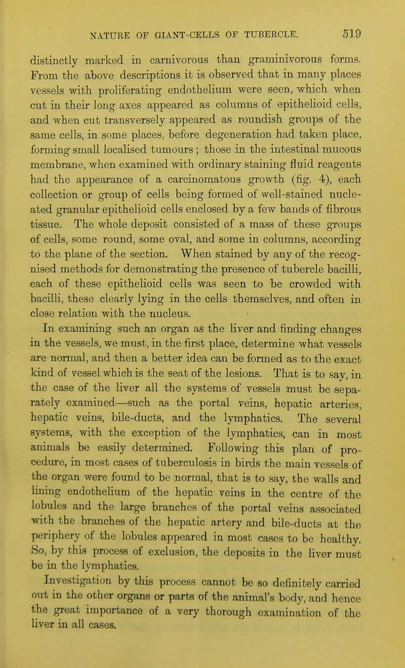 distinctly marked in carnivorous than graminivorous forms. From the above descriptions it is observed that in many places vessels with proliferating endothelium were seen, which when cut in their long axes appeared as columns of epithelioid cells, and when cut transversely appeared as roundish groups of the same cells, in some places, before degeneration had taken place, forming small localised tumours; those in the intestinal mucous membrane, when examined with ordinary staining fluid reagents had the appearance of a carcinomatous growth (fig. 4), each collection or group of cells being formed of well-stained nucle- ated granular epithelioid cells enclosed by a few bands of fibrous tissue. The whole deposit consisted of a mass of these groups of cells, some round, some oval, and some in columns, according to the plane of the section. When stained by any of the recog- nised methods for demonstrating the presence of tubercle bacilli, each of these epithelioid cells was seen to be crowded with bacilli, these clearly lying in the cells themselves, and often in close relation with the nucleus. In examining such an organ as the liver and finding changes in the vessels, we must, in the first place, determine what vessels are normal, and then a better idea can be formed as to the exact kind of vessel which is the seat of the lesions. That is to say, in the case of the liver all the systems of vessels must be sepa- rately examined—such as the portal veins, hepatic arteries, hepatic veins, bile-ducts, and the lymphatics. The several systems, with the exception of the lymphatics, can in most animals be easily determined. Following this plan of pro- cedure, in most cases of tuberculosis in birds the main vessels of the organ were found to be normal, that is to say, the walls and lining endothelium of the hepatic veins in the centre of the lobules and the large branches of the portal veins associated with the branches of the hepatic artery and bile-ducts at the periphery of the lobules appeared in most cases to be healthy. So, by this process of exclusion, the deposits in the liver must be in the lymphatics. Investigation by this process cannot be so definitely carried out in the other organs or parts of the animal's body, and hence the great importance of a very thorough examination of the liver in all cases.