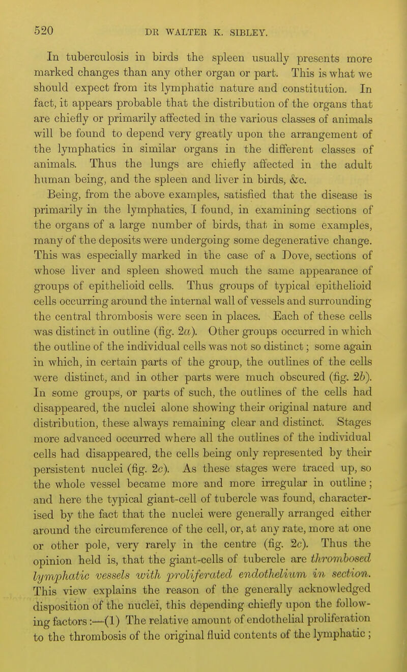 In tuberculosis in birds the spleen usually presents more marked changes than any other organ or part. This is what Ave should expect from its lymphatic nature and constitution. In fact, it appears probable that the distribution of the organs that are chiefly or primarily affected in the various classes of animals will be found to depend very greatl}'^ upon the arrangement of the lymphatics in similar organs in the different classes of animals. Thus the lungs are chiefly affected in the adult human being, and the spleen and liver in birds, &c. Being, from the above examples, satisfied that the disease is primarily in the lymphatics, I found, in examining sections of the organs of a large number of birds, that in some examples, many of the deposits were undergoing some degenerative change. This was especially marked in the case of a Dove, sections of whose liver and spleen showed much the same appearance of groups of epithelioid cells. Thus groups of typical epithelioid cells occurring around the internal wall of vessels and surrounding the central thrombosis were seen in places. Each of these cells was distinct in outline (fig. 2a). Other groups occurred in which the outline of the individual cells was not so distinct; some again in which, in certain parts of the group, the outlines of the cells were distinct, and in other parts were much obscured (fig. 2b). In some groups, or parts of such, the outlines of the cells had disappeared, the nuclei alone showing their original nature and distribution, these always remaining clear and distinct. Stages more advanced occurred where all the outlines of the individual cells had disappeared, the cells being only represented by their persistent nuclei (fig. 2c). As these stages were traced up, so the whole vessel became more and more irregular in outline; and here the typical giant-cell of tubercle was found, character- ised by the fact that the nuclei were generally arranged either around the circumference of the cell, or, at any rate, more at one or other pole, very rarely in the centre (fig. 2c). Thus the opinion held is, that the giant-cells of tubercle are thrombosed lymphatic vessels with proliferated endothelium in section. This view explains the reason of the generally acknowledged disposition of the nuclei, this depending chiefly upon the follow- ing factors:—(1) The relative amount of endothelial proliferation to the thrombosis of the original fluid contents of the lymphatic ;