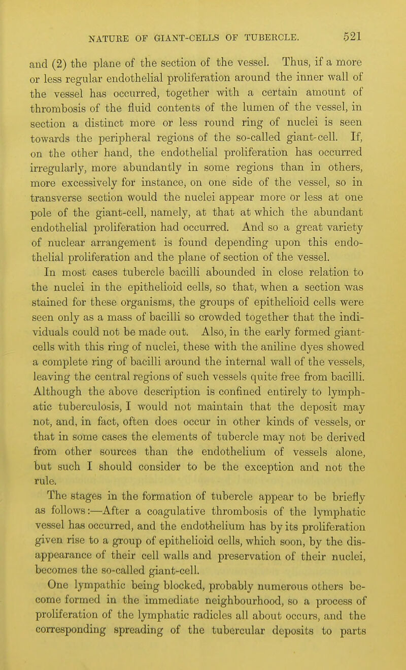 and (2) the plane of the section of the vessel. Thus, if a more or less regular endothelial proliferation around the inner wall of the vessel has occurred, together with a certain amount of thrombosis of the fluid contents of the lumen of the vessel, in section a distinct more or less round ring of nuclei is seen towards the peripheral regions of the so-called giant-cell. If, on the other hand, the endothelial proliferation has occurred irregularly, more abundantly in some regions than in others, more excessively for instance, on one side of the vessel, so in transverse section would the nuclei appear more or less at one pole of the giant-cell, namely, at that at which the abundant endothelial proliferation had occurred. And so a great variety of nuclear arrangement is found depending upon this endo- thelial proliferation and the plane of section of the vessel. In most cases tubercle bacilli abounded in close relation to the nuclei in the epithelioid cells, so that, when a section was stained for these organisms, the groups of epithelioid cells were seen only as a mass of bacilli so crowded together that the indi- viduals could not be made out. Also, in the early formed giant- cells with this ring of nuclei, these with the aniline dyes showed a complete ring of bacilli around the internal wall of the vessels, leaving the central regions of such vessels quite free from bacilli. Although the above description is confined entirely to lymph- atic tuberculosis, I would not maintain that the deposit may not, and, in fact, often does occur in other kinds of vessels, or that in some cases the elements of tubercle may not be derived from other sources than the endothelium of vessels alone, but such I should consider to be the exception and not the rule. The stages in the formation of tubercle appear to be briefly as follows:—After a coagulative thrombosis of the lymphatic vessel has occurred, and the endothelium has by its proliferation given rise to a group of epithelioid cells, which soon, by the dis- appearance of their cell walls and preservation of their nuclei, becomes the so-called giant-cell. One lympathic being blocked, probably numerous others be- come formed in the immediate neighbourhood, so a process of proliferation of the lymphatic radicles all about occurs, and the corresponding spreading of the tubercular deposits to parts