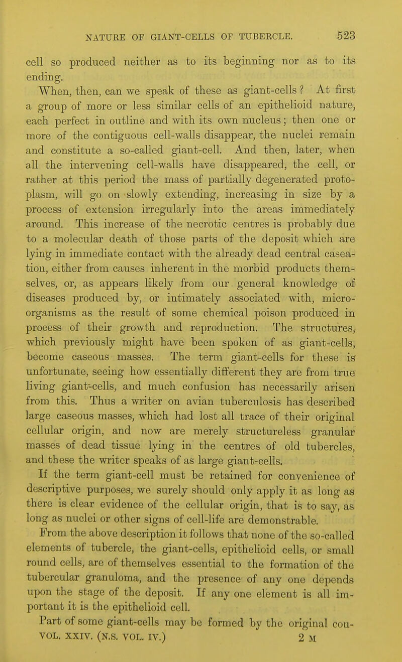 cell so produced neither as to its beginning nor as to its ending. When, then, can we speak of these as giant-cells ? At first a group of more or less similar cells of an epithelioid nature, each perfect in outline and with its own nucleus; then one or more of the contiguous cell-walls disappear, the nuclei remain and constitute a so-called giant-cell. And then, later, when all the intervening cell-walls have disappeared, the cell, or rather at this period the mass of partially degenerated proto- plasm, will go on slowly extending, increasing in size by a process of extension irregularly into the areas immediately around. This increase of the necrotic centres is probably due to a molecular death of those parts of the deposit which are lying in immediate contact with the already dead central casea- tion, either from causes inherent in the morbid products them- selves, or, as appears likely from our general knowledge of diseases produced by, or intimately associated with, micro- organisms as the result of some chemical poison produced in process of their growth and reproduction. The structures, which previously might have been spoken of as giant-cells, become caseous masses. The term giant-cells for these is unfortunate, seeing how essentially different they are from true living giant-cells, and much confusion has necessarily arisen from this. Thus a writer on avian tuberculosis has described large caseous masses, which had lost all trace of their original cellular origin, and now are merely structureless granular masses of dead tissue lying in the centres of old tubercles, and these the writer speaks of as large giant-cells. If the term giant-cell must be retained for convenience of descriptive purposes, we surely should only apply it as long as there is clear evidence of the cellular origin, that is to say, as long as nuclei or other signs of cell-life are demonstrable. From the above description it follows that none of the so-called elements of tubercle, the giant-cells, epithelioid cells, or small round cells, are of themselves essential to the formation of the tubercular granuloma, and the jjresence of any one depends upon the stage of the deposit. If any one element is all im- portant it is the epithelioid cell. Part of some giant-cells may be formed by the original cou- VOL. XXIV. (N.S. vol. IV.) 2 M