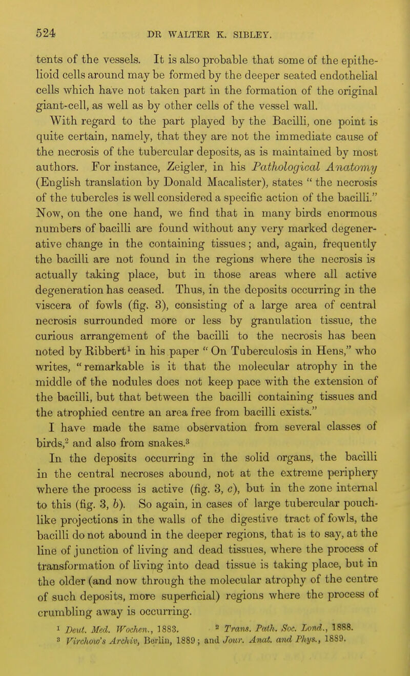 tents of the vessels. It is also probable that some of the epithe- lioid cells around may be formed by the deeper seated endothelial cells which have not taken part in the formation of the original giant-cell, as well as by other cells of the vessel wall. With regard to the part played by the Bacilli, one point is quite certain, namely, that they are not the immediate cause of the necrosis of the tubercular deposits, as is maintained by most authors. For instance, Zeigler, in his Pathological Anatomy (English translation by Donald Macalister), states  the necrosis of the tubercles is well considered a specific action of the bacilli. Now, on the one hand, we find that in many birds enormous numbers of bacilli are found without any very marked degener- ative change in the containing tissues; and, again, frequently the bacilli are not found in the regions where the necrosis is actually taking place, but in those areas where all active degeneration has ceased. Thus, in the deposits occurring in the viscera of fowls (fig. 3), consisting of a large area of central necrosis surrounded more or less by granulation tissue, the curious arrangement of the bacilli to the necrosis has been noted by Ribbert^ in his paper  On Tuberculosis in Hens, who writes, remarkable is it that the molecular atrophy in the middle of the nodules does not keep pace with the extension of the bacilli, but that between the bacilli containing tissues and the atrophied centre an area free from bacilli exists. I have made the same observation from several classes of birds,^ and also from snakes.^ In the deposits occurring in the solid organs, the bacilli in the central necroses abound, not at the extreme periphery where the process is active (fig. 3, c), but in the zone internal to this (fig. 3, 6). So again, in cases of large tubercular pouch- like projections in the walls of the digestive tract of fowls, the bacilli do not abound in the deeper regions, that is to say, at the line of junction of living and dead tissues, where the process of transformation of living into dead tissue is taking place, but in the older (and now through the molecular atrophy of the centre of such deposits, more superficial) regions where the process of crumbling away is occurring. 1 Deut. Med. Wochen., 1883. ^ Trans. Path. Soc. Lond., 1888. 8 Firchow's Archiv, Berlin, 1889 ; and Jour. Anat. and Phys., 1889.