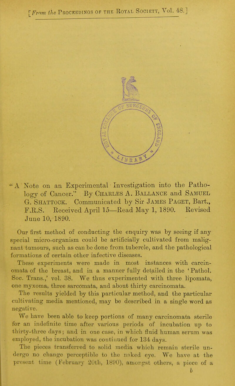 A Note on an Experimental Investigation into the Patho- logy of Cancer. By Charles A. Ballance and Samuel G. Shattock. Communicated by Sir James Paget, Bart., F.R.S. Received April 15—Read May 1, 1890. Revised June 10, 1890. Our 6rst method of conducting the enquiry was by seeing if any special micro-organism could be artificially cultivated from malig- nant tumours, such as can be done from tubercle, and the pathological formations of certain other infective diseases. These experiments were made in most instances with carcin- omata of the breast, and in a manner fully detailed in the ' Pathol. Soc. Trans.,' vol. 38. We thus experimented with three lipomata, one myxoma, three sarcomata, and about thirty carcinomata. The results yielded by this particular method, and the particular cultivating media mentioned, may be described in a single word as negative. We have been able to keep portions of many carcinomata sterile for an indefinite time after various periods of incubation up to thirty-three days; and in one case, in which fluid human serum was employed, the incubation was continued for 134 days. The pieces transferred to solid media which remain sterile un- dergo no change perceptible to the linked eye. Wc have at the present time (February 2(Jth, 1890), amongst others, a piece of a b