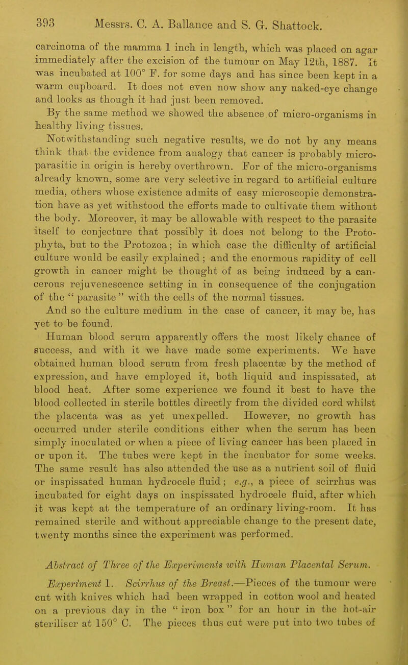 carcinoma of the mamma 1 inch in length, which was placed on agar immediately after the excision of the tumour on May 12th, 1887. It was incubated at 100° F. for some days and has since been kept in a warm cupboard. It does not even now show any naked-eye change and looks as though it had just been removed. By the same method we showed the absence of micro-organisms in healthy living tissues. Notwithstanding such negative results, we do not by any means think that the evidence from analogy that cancer is probably micro- parasitic in origin is hereby overthrown. For of the micro-organisms already known, some are very selective in regard to artificial culture media, others whose existence admits of easy microscopic demonstra- tion have as yet withstood the efforts made to cultivate them without the body. Moreover, it may be allowable with respect to the parasite itself to conjecture that possibly it does not belong to the Proto- phyta, but to the Protozoa; in which case the difficulty of artificial culture would be easily explained ; and the enormous rapidity of cell growth in cancer might be thought of as being induced by a can- cerous rejuvenescence setting in in consequence of the conjugation of the  parasite  with the cells of the normal tissues. And so the culture medium in the case of cancer, it may be, has yet to be found. Human blood serum apparently offers the most likely chance of success, and with it we have made some experiments. We have obtained human blood serum from fresh placentae by the method of expression, and have employed it, both liquid and inspissated, at blood heat. After some experience we found it best to have the blood collected in sterile bottles directly from the divided cord whilst the placenta was as yet unexpelled. However, no growth has occurred under sterile couditions either when the serum has been simply inoculated or when a piece of living cancer has been placed in or upon it. The tubes were kept in the incubator for some weeks. The same result has also attended the use as a nutrient soil of fluid or inspissated human hydrocele fluid; e.g., a piece of scirrhus was incubated for eight days on inspissated hydrocele fluid, after which it was kept at the temperature of an ordinary living-room. It has remained sterile and without appreciable change to the present date, twenty months since the experiment was performed. Abstract of Three of the Experiments with Human Placental Serum. Experiment 1. Scirrhus of the Breast.—Pieces of the tumour were cut with knives which had been wrapped in cotton wool and heated on a previous day in the  iron box  for an hour in the hot-air steriliser at 150° C. The pieces thus cut were put into two tubes of