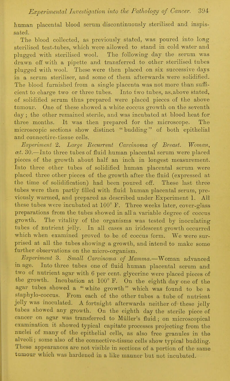 human placental blood serum discontinuously sterilised and inspis- sated. The blood collected, as previously stated, was poured into long sterilised test-tubes, which were allowed to stand in cold water and plugged with sterilised wool. The following day the serum was drawn off with a pipette and transferred to other sterilised tubes plugged with wool. These were then placed on six successive days in a serum steriliser, and some of them afterwards were solidified. The blood furnished from a single placenta was not more than suffi- cient to charge two or three tubes. Into two tubes, as,above stated, of solidified serum thus prepared were placed pieces of the above tumour. One of these showed a white coccus growth on the seventh day ; the other remained sterile, and was incubated at blood heat for three months. It was then prepared for the microscope. The microscopic sections show distinct budding of both epithelial and connective-tissue cells. Experiment 2. Large Recurrent Carcinoma of Breast. Woman, mt. 30.—Into three tubes of fluid human placental serum were placed pieces of the growth about half an inch in longest measurement. Into three other tubes of solidified human placental serum were placed three other pieces of the growth after the fluid (expressed at the time of solidification) had been poured off. These last three tubes were then partly filled with fluid human placental serum, pre- viously warmed, and prepared as described under Experiment 1. All these tubes were incubated at 100° F. Three weeks later, cover-glass preparations from the tubes showed in all a variable degree of coccus growth. The vitality of the organisms was tested by inoculating tubes of nutrient jelly. In all cases an iridescent growth occurred which when examined proved to be of coccus form. We were sur- prised at all the tubes showing a growth, and intend to make some further observations on the micro-organism. Experiment 3. Small Carcinoma of Mamma.—Woman advanced in age. Into three tubes one of fluid human placental serum and two of nutrient agar with 6 per cent, glycerine were placed pieces of the growth. Incubation at 100° F. On the eighth day one of the agar tubes showed a white growth which was found to be a staphylo-coccus. From each of the other tubes a tube of nutrient jelly was inoculated. A fortnight afterwards neither of these jelly tubes showed any growth. On the eighth day the sterile piece of cancer on agar was transferred to Miiller's fluid; on microscopical examination it showed typical capitate processes projecting from the nuclei of many of the epithelial cells, as also free granules in the alveoli; some also of the connective-tissue cells show typical budding. These appearances are not visible in sections of a portion of the same tumour which was hardened in a like manner but not incubated.