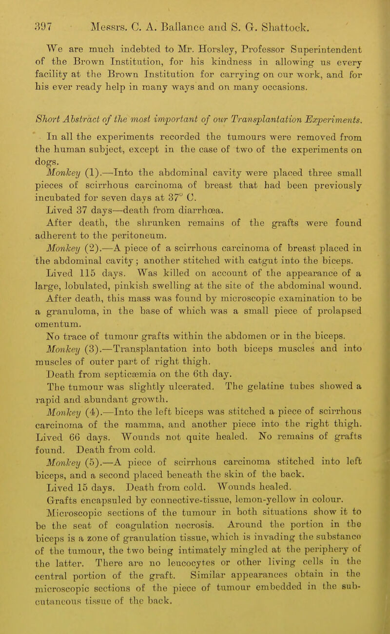 We are much indebted to Mr. Horsley, Professor Superintendent of the Brown Institution, for his kindness in allowing us every facility at the Brown Institution for carrying on our work, and for his ever ready help in many ways and on many occasions. Short Abstract of the most important of our Transplantation Experiments. In all the experiments recorded the tumours were removed from the human subject, except in the case of two of the experiments on dogs. Monkey (1).—Into the abdominal cavity were placed three small pieces of scirrhous carcinoma of breast that had been previously incubated for seven days at 37° C. Lived 37 days—death from diarrhoea. After death, the shrunken remains of the grafts were found adherent to the peritoneum. Monkey (2).—A piece of a scirrhous carcinoma of breast placed in the abdominal cavity; another stitched with catgut into the biceps. Lived 115 days. Was killed on account of the appearance of a large, lobulated, pinkish swelling at the site of the abdominal wound. After death, this mass was found by microscopic examination to be a granuloma, in the base of which was a small piece of prolapsed omentum. No trace of tumour grafts within the abdomen or in the biceps. Monkey (3).—Transplantation into both biceps muscles and into muscles of outer part of right thigh. Death from septicemia on the 6th day. The tumour was slightly ulcerated. The gelatine tubes showed a rapid and abundant growth. Monkey (4).—Into the left biceps was stitched a piece of scirrhous carcinoma of the mamma, and another piece into the right thigh. Lived 66 days. Wounds not quite healed. No remains of grafts found. Death from cold. Monkey (5).—A piece of scirrhous carcinoma stitched into loft biceps, and a second placed beneath the skin of the back. Lived 15 days. Death from cold. Wounds healed. Grafts encapsuled by connective-tissue, lemon-yellow in colour. Microscopic sections of the tumour in both situations show it to be the seat of coagulation necrosis. Around the portion in the biceps is a zone of granulation tissue, which is invading the substanco of the tumour, the two being intimately mingled at the periphery of the latter. There are no leucocytes or other living cells in the central portion of the graft. Similar appearances obtain in the microscopic sections of the piece of tumour embedded in the sub- cutaneous tissue of the back.