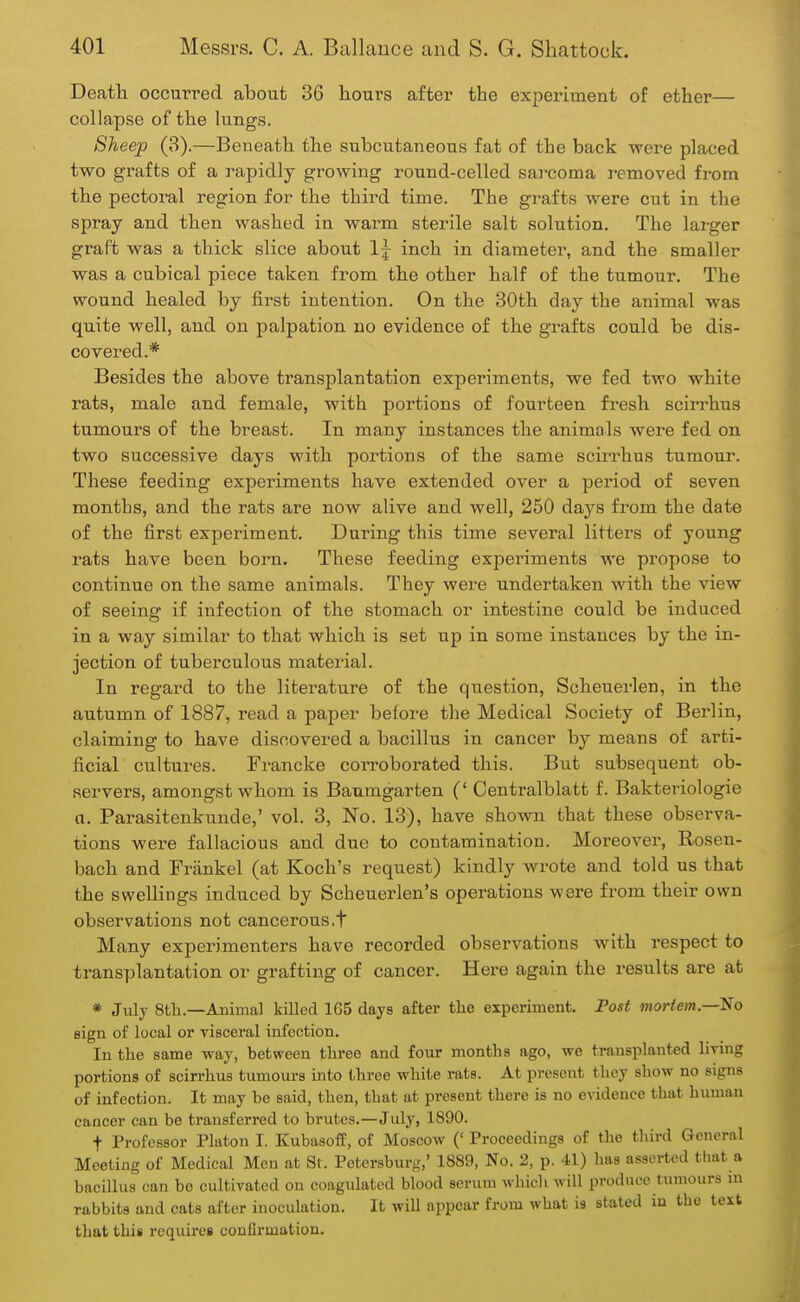 Death occurred about 36 hours after the experiment of ether— collapse of the lungs. Sheep (3).—Beneath the subcutaneous fat of the back were placed two grafts of a rapidly growing round-celled sarcoma removed from the pectoral region for the thii'd time. The grafts were cut in the spray and then washed in warm sterile salt solution. The larger graft was a thick slice about \\ inch in diameter, and the smaller was a cubical piece taken from the other half of the tumour. The wound healed by first intention. On the 30th day the animal was quite well, and on palpation no evidence of the grafts could be dis- covered.* Besides the above transplantation experiments, we fed two white rats, male and female, with portions of fourteen fresh scirrhus tumours of the breast. In many instances the animals were fed on two successive days with portions of the same scirrhus tumour. These feeding experiments have extended over a period of seven months, and the rats are now alive and well, 250 days from the date of the first experiment. During this time several litters of young rats have been born. These feeding experiments we propose to continue on the same animals. They were undertaken with the view of seeing if infection of the stomach or intestine could be induced in a way similar to that which is set up in some instances by the in- jection of tuberculous material. In regard to the literature of the question, Scheuerlen, in the autumn of 1887, read a paper before the Medical Society of Berlin, claiming to have discovered a bacillus in cancer by means of arti- ficial cultures. Francke corroborated this. But subsequent ob- servers, amongst whom is Baumgarten (' Centralblatt f. Bakteriologie a. Parasitenkunde,' vol. 3, No. 13), have shown that these observa- tions were fallacious and due to contamination. Moreover, Rosen- bach and Frankel (at Koch's request) kindly wrote and told us that the swellings induced by Scheuerlen's operations were from their own observations not cancerous.t Many experimenters have recorded observations with respect to transplantation or grafting of cancer. Here again the results are at * July 8th.—Animal killed 165 days after the experiment. Post mortem.—So sign of local or visceral infection. In the same way, between three and four months ago, we transplanted living portions of scirrhus tumours into three white rats. At present they show no signs of infection. It may be said, then, that at present there is no evidence that human cancer can be transferred to brutes.—July, 1890. f Professor Platon I. Kubasoff, of Moscow (' Proceedings of the third General Meeting of Medical Men at St. Petersburg,' 1889, No. 2, p. 41) has asserted that a bacillus can be cultivated on coagulated blood serum which will produce t umours in rabbits and cats after inoculation. It will appear from what is stated in the text that thin requires confirmation.